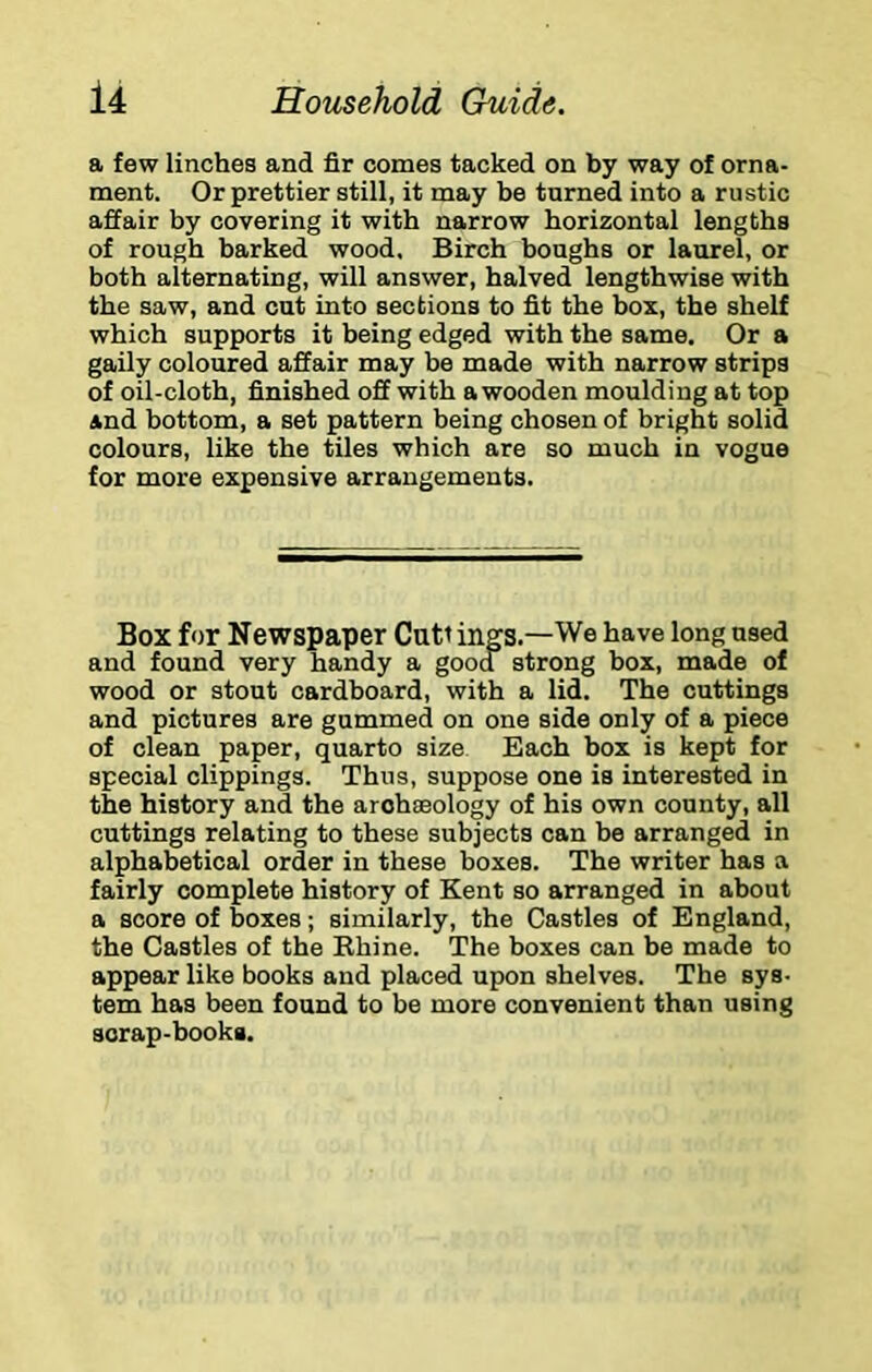 a few linches and fir comes tacked on by way of orna- ment. Or prettier still, it may be turned into a rustic affair by covering it with narrow horizontal lengths of rough barked wood, Birch boughs or laurel, or both alternating, will answer, halved lengthwise with the saw, and cut into sections to fit the box, the shelf which supports it being edged with the same. Or a gaily coloured affair may be made with narrow strips of oil-cloth, finished off with a wooden moulding at top and bottom, a set pattern being chosen of bright solid colours, like the tiles which are so much in vogue for more expensive arrangements. Box for Newspaper Cuti ings.—We have long used and found very handy a good strong box, made of wood or stout cardboard, with a lid. The cuttings and pictures are gummed on one side only of a piece of clean paper, quarto size Each box is kept for special clippings. Thus, suppose one is interested in the history and the archaeology of his own county, all cuttings relating to these subjects can be arranged in alphabetical order in these boxes. The writer has a fairly complete history of Kent so arranged in about a score of boxes; similarly, the Castles of England, the Castles of the Rhine. The boxes can be made to appear like books and placed upon shelves. The sys- tem has been found to be more convenient than using scrap-books.