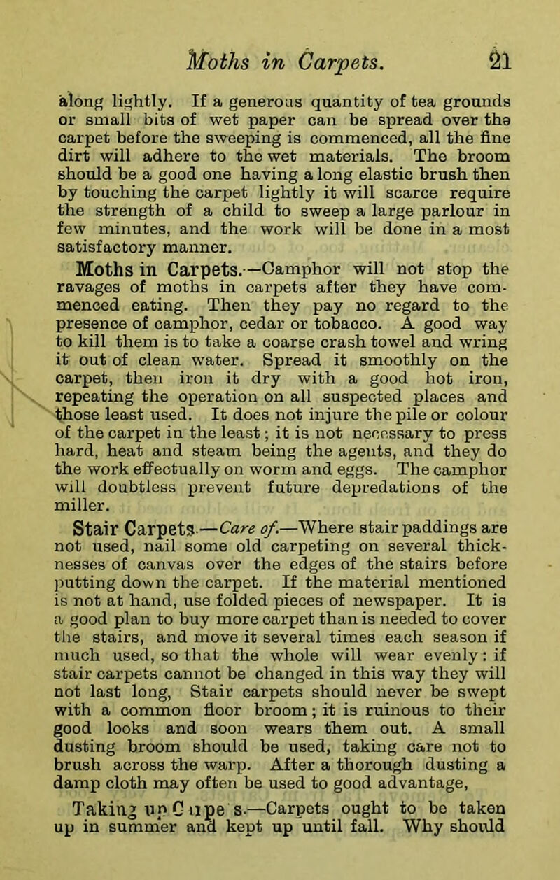 along lightly. If a generous quantity of tea grounds or small bits of wet paper can be spread over the carpet before the sweeping is commenced, all the fine dirt will adhere to the wet materials. The broom should be a good one having a long elastic brush then by touching the carpet lightly it will scarce require the strength of a child to sweep a large parlour in few minutes, and the work will be done in a most satisfactory manner. Moths in Carpets.—Camphor will not stop the ravages of moths in carpets after they have com- menced eating. Then they pay no regard to the presence of camphor, cedar or tobacco. A good way to kill them is to take a coarse crash towel and wring it out of clean water. Spread it smoothly on the carpet, then iron it dry with a good hot iron, repeating the operation on all suspected places and those least used. It does not injure the pile or colour of the carpet in the least; it is not necessary to press hard, heat and steam being the agents, and they do the work effectually on worm and eggs. The camphor will doubtless prevent future depredations of the miller. Stair Carpets-—Care of.—Where stair paddings are not used, nail some old carpeting on several thick- nesses of canvas over the edges of the stairs before ))utting down the carpet. If the material mentioned is not at hand, use folded pieces of newspaper. It is a good plan to buy more carpet than is needed to cover the stairs, and move it several times each season if much used, so that the whole will wear evenly: if stair carpets cannot be changed in this way they will not last long. Stair carpets should never be swept with a common floor broom; it is ruinous to their good looks and soon wears them out. A small dusting broom should be used, taking care not to brush across the warp. After a thorough dusting a damp cloth may often be used to good advantage, Taking tip G ape s.—Carpets ought to be taken up in summ'er and kept up until fall. Why should