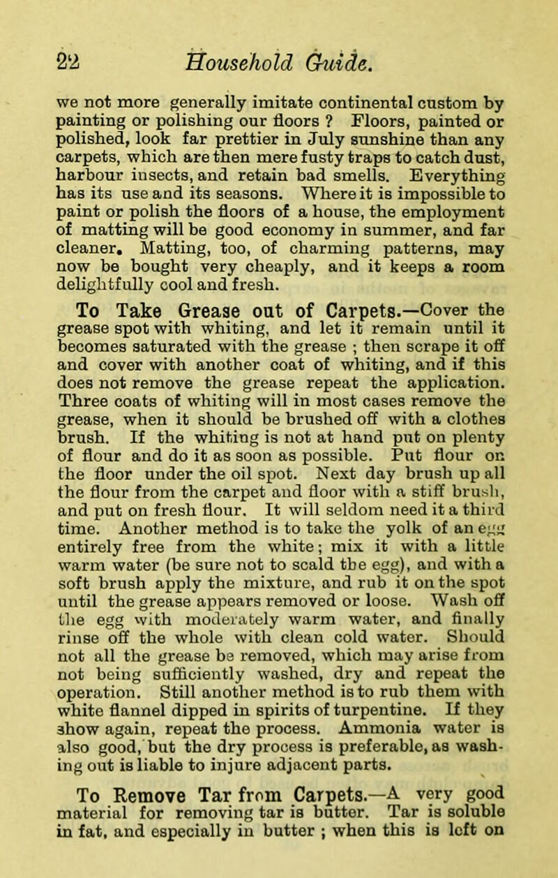 we not more generally imitate continental custom by painting or polishing our floors ? Floors, painted or polished, look far prettier in July sunshine than any carpets, which are then mere fusty traps to catch dust, harbour insects, and retain bad smells. Everything has its use and its seasons. Wliere it is impossible to paint or polish the floors of a house, the employment of matting will be good economy in summer, and far cleaner. Matting, too, of charming patterns, may now be bought very cheaply, and it keeps a room delightfully cool and fresh. To Take Grease out of Carpets.—Cover the grease spot with whiting, and let it remain until it becomes saturated with the grease ; then scrape it off and cover with another coat of whiting, and if this does not remove the grease repeat the application. Three coats of whiting will in most cases remove the grease, when it should be brushed off with a clothes brush. If the whiting is not at hand put on plenty of flour and do it as soon as possible. Put flour on the floor under the oil spot. Next day brush up all the flour from the carpet and floor with a stiff brusli, and put on fresh flour. It will seldom need it a third time. Another method is to take the yolk of an egg entirely free from the white; mix it with a little warm water (be sure not to scald the egg), and with a soft brush apply the mixture, and rub it on the spot until the grease appears removed or loose. Wash off the egg with moderately warm water, and finally rinse off the whole with clean cold water. Should not all the grease be removed, which may arise from not being sufficiently washed, dry and repeat the operation. Still another method is to rub them with white flannel dipped in spirits of turpentine. If they show again, repeat the process. Ammonia water is also good, but the dry process is preferable, as wash- ing out is liable to injure adjacent parts. To Remove Tar from Carpets.—A very good material for removing tar is butter. Tar is soluble in fat, and especially in butter ; when this is left on