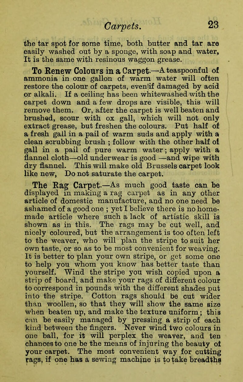 the tar spot for some time, both butter and tar are easily washed out by a sponge, with soap and water, It is the same with resinous waggon grease. To Renew Colours in a Carpet—A teaspoonful of ammonia in one gallon of warm water will often restore the colour of carpets, evenlif damaged by acid or alkali. If a ceiling has been whitewashed with the carpet down and a few drops are visible, this will remove them. Or, after the carpet is well beaten and brushed, scour with ox gall, which will not only extract grease, but freshen the colours. Put half of a fresh gall in a pail of warm suds and apply with a clean scrubbing brush ; follow with the other half oi gall in a pail of pure warm water; apply with a flannel cloth—old underwear is good —and wipe with dry flannel. This will make old Brussels carpet look like new, Do not saturate the carpet. The Rag Carpet-—As much good taste can be displayed in making a rag carpet as in any other article of domestic manufacture, and no one need be ashamed of a good one ; yet I believe there is no home- made article where such a lack of artistic skill is shown as in this. The rags may be cut well, and nicely coloured, but the arrangement is too often left to the weaver, who will plan the stripe to suit her own taste, or so as to be most convenient for weaving. It is better to plan your own stripe, or get some one to help you whom you know has better taste than yourself. Wind the stripe you wish copied upon a strip of board, and make your rags of different colour to correspond in pounds with the different shades put into the stripe. Cotton rags should be cut wider than woollen, so that they will show the same size when beaten up, and make the texture uniform; this can be easily managed by pressing a strip of each kind between the fingers. Never wind two colours in one ball, for it wifi, perplex the weaver, and ten chances to one be the means of injuring the beauty oi your carpet. The most convenient way for cutting rags, if one has a sewing machine is to teke breadths