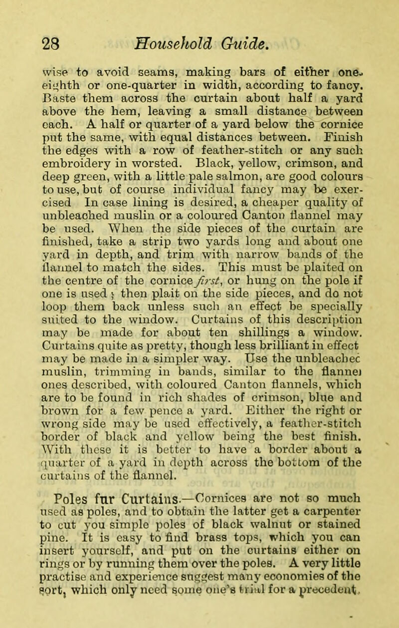 wise to avoid seams, making bars of either one^ eighth or one-quarter in width, according to fancy. Baste them across the curtain about half a yard above the hem, leaving a small distance between each. A half or quarter of a yard below the cornice put the same, with equal distances between. Finish the edges with a row of feather-stitch or any such embroidery in worsted. Black, yellow, crimson, and deep green, with a little pale salmon, are good colours to use, but of course individual fancy may be exer- cised In case lining is desired, a cheaper quality of unbleached muslin or a coloured Canton llannel may be used. When the side pieces of the curtain are finished, take a strip two yards long and about one yard in depth, and trim with narrow bands of the llaimel to match the sides. This must be plaited on the centre of the cornice Jirsi, or hung on the pole if one is used ; then plait on the side pieces, and do not loop them back unless such an effect be specially suited to the window. Curtains of this descri])tion may be made for about ten shillings a window. Curtains quite as pretty, though less brilliant in effect may be made in a simpler way. Use the unbleachec muslin, trimming in bands, similar to the flannel ones described, with coloured Canton flannels, which are to be found in rich shades of crimson, blue and brown for a few pence a yard. Either the right or wrong side may be used effectively, a feather-stitch border of black and yellow being the best finish. With these it is better to have a border about a quarter of a yard in depth across the bottom of the curtains of the flannel. Poles fur Curtains.—Cornices are not so much used as poles, and to obtain the latter get a carpenter to cut you simple poles of black walnut or stained pine. It is easy to find brass tops, which you can insert yourself, and put on the curtains either on rings or by running them over the poles. A very little practise and experience suggest many economies of the sort, which only need some one’s trial for a precedent.