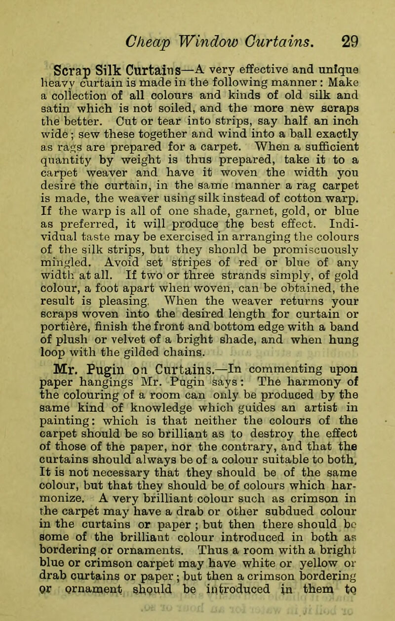 Scrap Silk Curtains—A very effective and unique heavy curtain is made in the following manner : Make a collection of all colours and kinds of old silk and satin which is not soiled, and the more new scraps the better. Cut or tear into strips, say half an inch wide; sew these together and wind into a ball exactly as rags are prepared for a carpet. When a sufficient quantity by weight is thus prepared, take it to a carpet weaver and have it woven the width you desire the curtain, in the same manner a rag carpet is made, the weaver using silk instead of cotton warp. If the warp is all of one shade, garnet, gold, or blue as preferred, it will produce the best effect. Indi- vidual taste may be exercised in arranging the colours of the silk strips, but they should be promiscuously mingled. Avoid set stripes of red or blue of any width at all. If two or three strands simply, of gold colour, a foot apart when woven, can be obtained, the result is pleasing, When the weaver returns your scraps woven into the desired length for curtain or portiere, finish the front and bottom edge with a band of plush or velvet of a bright shade, and when hung loop with the gilded chains. Mr. Pugin on Curtains.—In commenting upon paper hangings Mr. Pugin says; The harmony of the colouring of a room can only be produced by the same kind of knowledge which guides an artist in painting: which is that neither the colours of the carpet should be so brilliant as to destroy the effect of those of the paper, nor the contrary, and that the curtains should always be of a colour suitable to both. It is not necessary that they should be of the same colour, but that they should be of colours which har- monize. A very brilliant colour such as crimson in the carpet may have a drab or other subdued colour in the curtains or paper ; but then there should be some of the brilliant colour introduced in both as bordering or ornaments. Thus a room with a bright blue or crimson carpet may have white or yellow or drab curtains or paper; but then a crimson bordering or ornament should be introduced in them tq