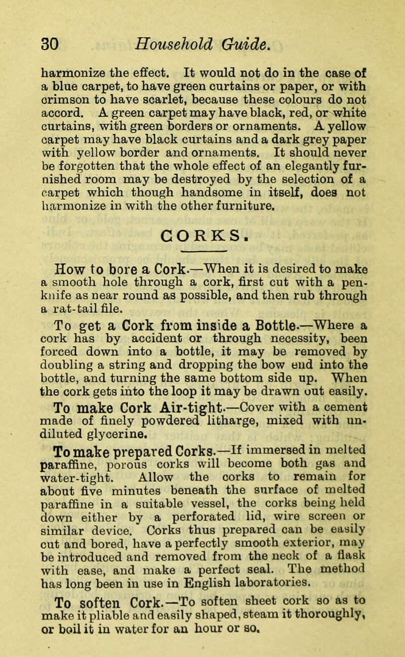 harmonize the effect. It would not do in the case of a blue carpet, to have green curtains or paper, or with crimson to have scarlet, because these colours do not accord. A green carpet may have black, red, or white curtains, with green borders or ornaments. A yellow carpet may have black curtains and a dark grey paper with yellow border and ornaments. It should never be forgotten that the whole effect of an elegantly fur- nished room may be destroyed by the selection of a carpet which though handsome in itself, does not harmonize in with the other furniture. CORKS. How to bore a Cork.—When it is desired to make a smooth hole through a cork, first cut with a pen- knife as near round as possible, and then rub through a rat-tail file. To get a Cork from inside a Bottle.—Where a cork has by accident or through necessity, been forced down into a bottle, it may be removed by doubling a string and dropping the bow end into the bottle, and turning the same bottom side up. When the cork gets into the loop it may be drawn out easily. To make Cork Air-tight.—Cover with a cement made of finely powdered litharge, mixed with un- diluted glycerine. To make prepared Corks.—If immersed in melted paraffine, porous corks will become both gas and water-tight. Allow the corks to remain for about five minutes beneath the surface of melted paraffine in a suitable vessel, the corks being held down either by a perforated lid, wire screen or similar device. Corks thus prepared can be easily cut and bored, have a perfectly smooth exterior, may be introduced and removed from the neck of a flask with ease, and make a perfect seal. The method has long been in use in English laboratories. To soften Cork.—To soften sheet cork so as to make it pliable and easily shaped, steam it thoroughly, or boil it in water for an hour or so.