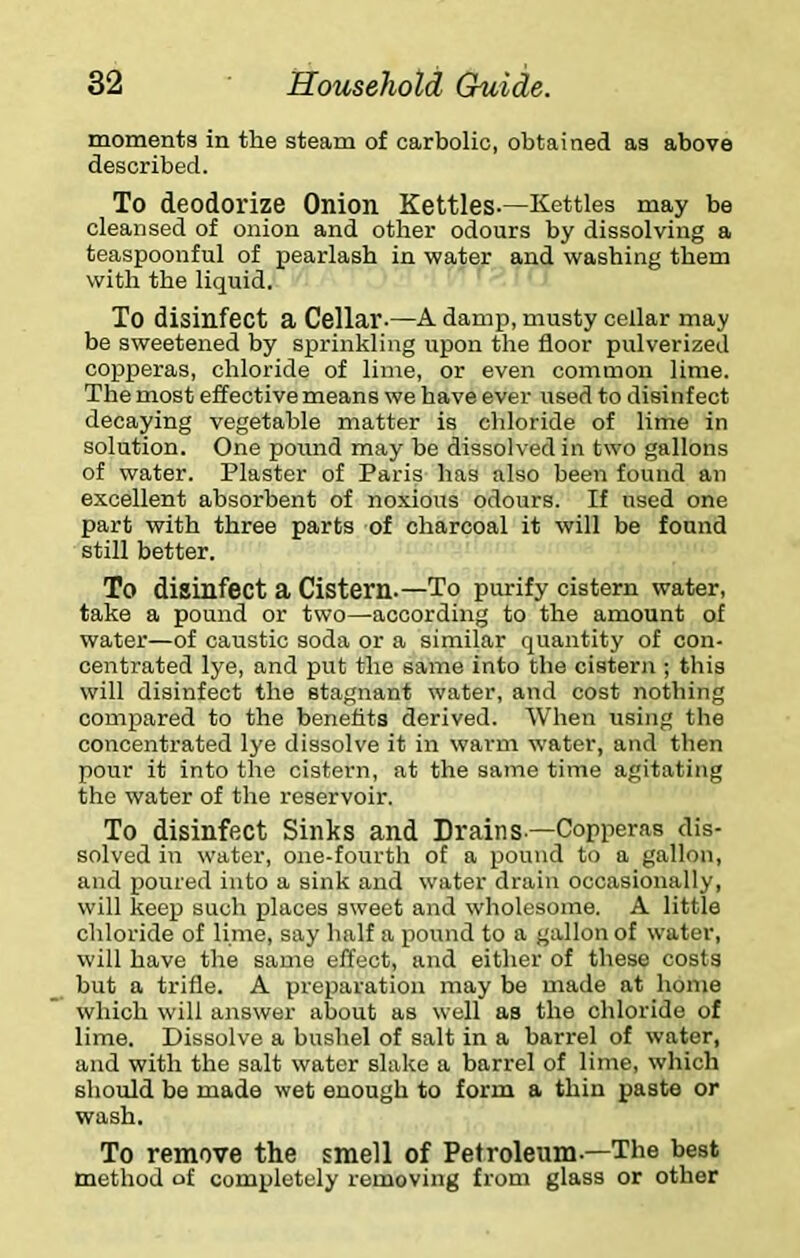 moments in the steam of carbolic, obtained as above described. To deodorize Onion Kettles-—Kettles may be cleansed of onion and other odours by dissolving a teaspoonful of pearlasb in water and washing them with the liquid. To disinfect a Cellar-—A damp, musty cellar may be sweetened by sprinkling upon the floor pulverized copperas, chloride of linie, or even common lime. The most effective means we have ever used to disinfect decaying vegetable matter is chloride of lime in solution. One pound may be dissolved in two gallons of water. Plaster of Paris has also been found an excellent absorbent of noxious odours. If used one part with three parts of charcoal it will be found still better. To disinfect a Cistern.—To purify cistern water, take a pound or two—according to the amount of water—of caustic soda or a similar quantity of con- centrated lye, and put the same into the cistern ; this will disinfect the stagnant water, and cost nothing compared to the benefits derived. When using the concentrated lye dissolve it in warm water, and then pour it into the cistern, at the same time agitating the water of the reservoir. To disinfect Sinks and Drains—Copperas dis- solved in water, one-fourth of a pound to a gallon, and poured into a sink and water drain occasionally, will keep such places sweet and wholesome. A little chloride of lime, say half a pound to a gallon of water, will have the same effect, and either of these costs but a trifle. A preparation may be made at home which will answer about as well as the chloride of lime. Dissolve a bushel of salt in a barrel of water, and with the salt water slake a barrel of lime, which should be made wet enough to form a thin paste or wash. To remove the smell of Petroleum—The best method of completely removing from glass or other