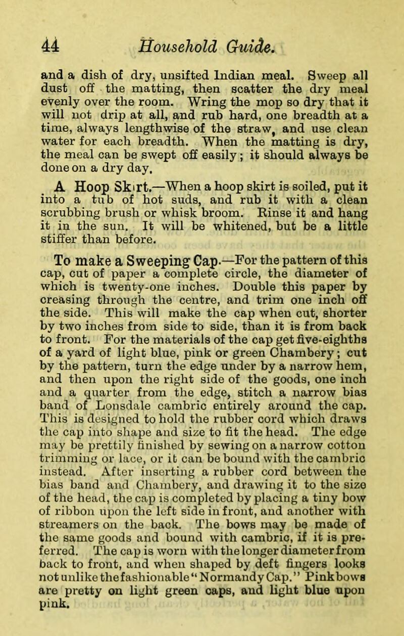 and a dish of dry, unsifted Indian meal. Sweep all dust off the matting, then scatter the dry meal evenly over the room. Wring the mop so dry that it will not drip at all, and rub hard, one breadth at a time, always lengthwise of the straw, and use clean water for each breadth. When the matting is dry, the meal can be swept off easily; it should always be done on a dry day, A Hoop Skirt.—When a hoop skirt is soiled, put it into a tub of hot suds, and rub it with a clean scrubbing brush or whisk broom. Einse it and hang it in the sun. It will be whitened, but be a little stiller than before. To make a Sweeping Cap.—For the pattern of this cap, cut of paper a complete circle, the diameter of which is twenty-one inches. Double this paper by creasing through the centre, and trim one inch off the side. This will make the cap when cut, shorter by two inches from side to side, than it is from back to front. For the materials of the cap get five-eighths of a yard of light blue, pink or green Chambery; cut by the pattern, turn the edge under by a narrow hem, and then upon the right side of the goods, one inch and a quarter from the edge, stitch a narrow bias band of Lonsdale cambric entirely around the cap. This is designed to hold the rubber cord which draws the cap into shape and size to fit the head. The edge may be prettily finished by sewing on a narrow cotton trimming or lace, or it can be bound with the cambric instead. After inserting a rubber cord between the bias band and Chambery, and drawing it to the size of the head, the cap is completed by placing a tiny bow of ribbon upon the left side in front, and another with streamers on the back. The bows may be made of the same goods and bound with cambric, if it is pre- ferred. The cap is worn with the longer diameterfrom back to front, and when shaped by deft fingers looks not unlike the fashionable “ N ormandy Cap. ” Pinkbows are pretty on light green caps, and light blue upon pink.