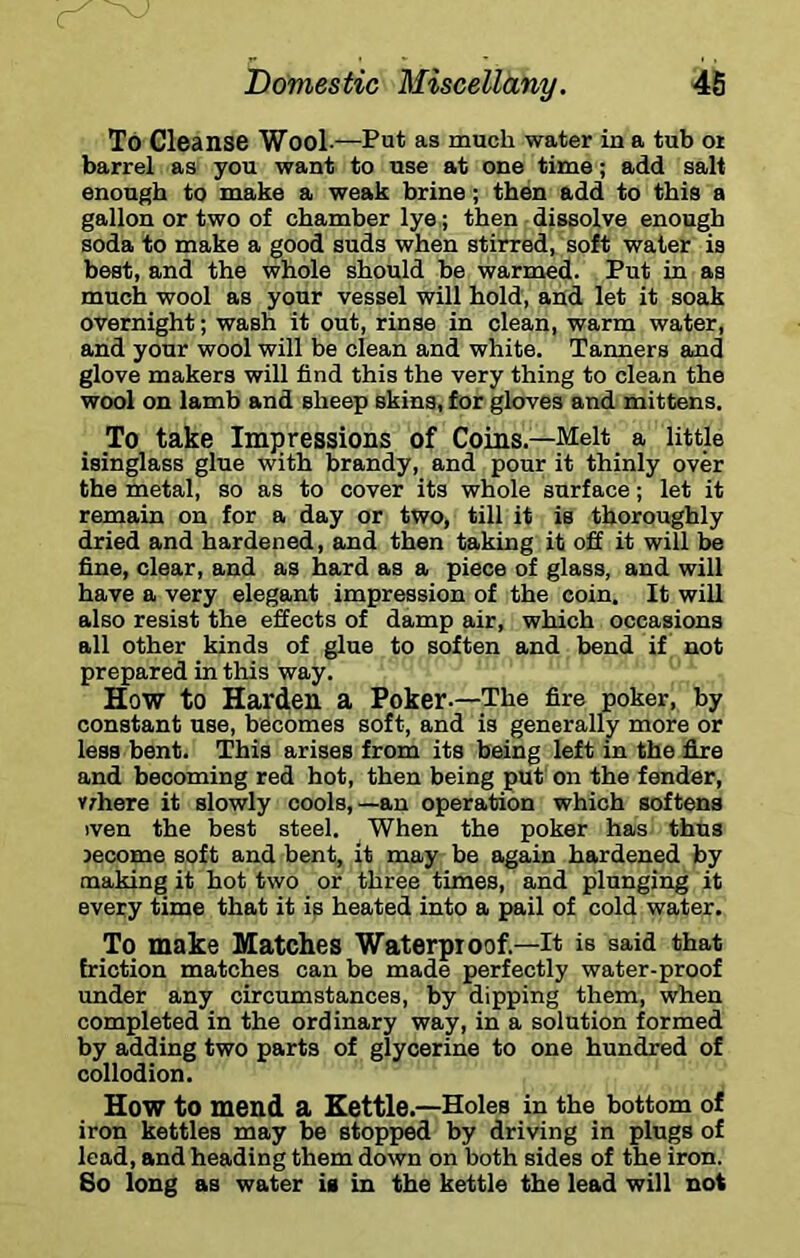 To Cleanse Wool .—Put as much water in a tub or barrel as you want to use at one time; add salt enough to make a weak brine; then add to this a gallon or two of chamber lye; then dissolve enough soda to make a good suds when stirred, soft water is best, and the whole should be warmed. Put in as much wool as your vessel will hold, and let it soak overnight; wash it out, rinse in clean, warm water, and your wool will be clean and white. Tanners and glove makers will find this the very thing to clean the wool on lamb and sheep skins, for gloves and mittens. To take Impressions of Coins.—Melt a little isinglass glue with brandy, and pour it thinly over the metal, so as to cover its whole surface; let it remain on for a day or two, till it is thoroughly dried and hardened, and then taking it off it will be fine, clear, and as hard as a piece of glass, and will have a very elegant impression of the coin. It will also resist the effects of damp air, which occasions all other kinds of glue to soften and bend if not prepared in this way. How to Harden a Poker.—The fire poker, by constant use, becomes soft, and is generally more or less bent. This arises from its being left in the fixe and becoming red hot, then being put on the fender, v;here it slowly cools,—an operation which softens iven the best steel. When the poker has thus jecome soft and bent, it may be again hardened by making it hot two or three times, and plunging it every time that it is heated into a pail of cold water. To make Matches Waterproof.—It is said that friction matches can be made perfectly water-proof under any circumstances, by dipping them, when completed in the ordinary way, in a solution formed by adding two parts of glycerine to one hundred of collodion. How to mend a Kettle.—Holes in the bottom of iron kettles may be stopped by driving in plugs of lead, and heading them down on both sides of the iron. 8o long as water is in the kettle the lead will not