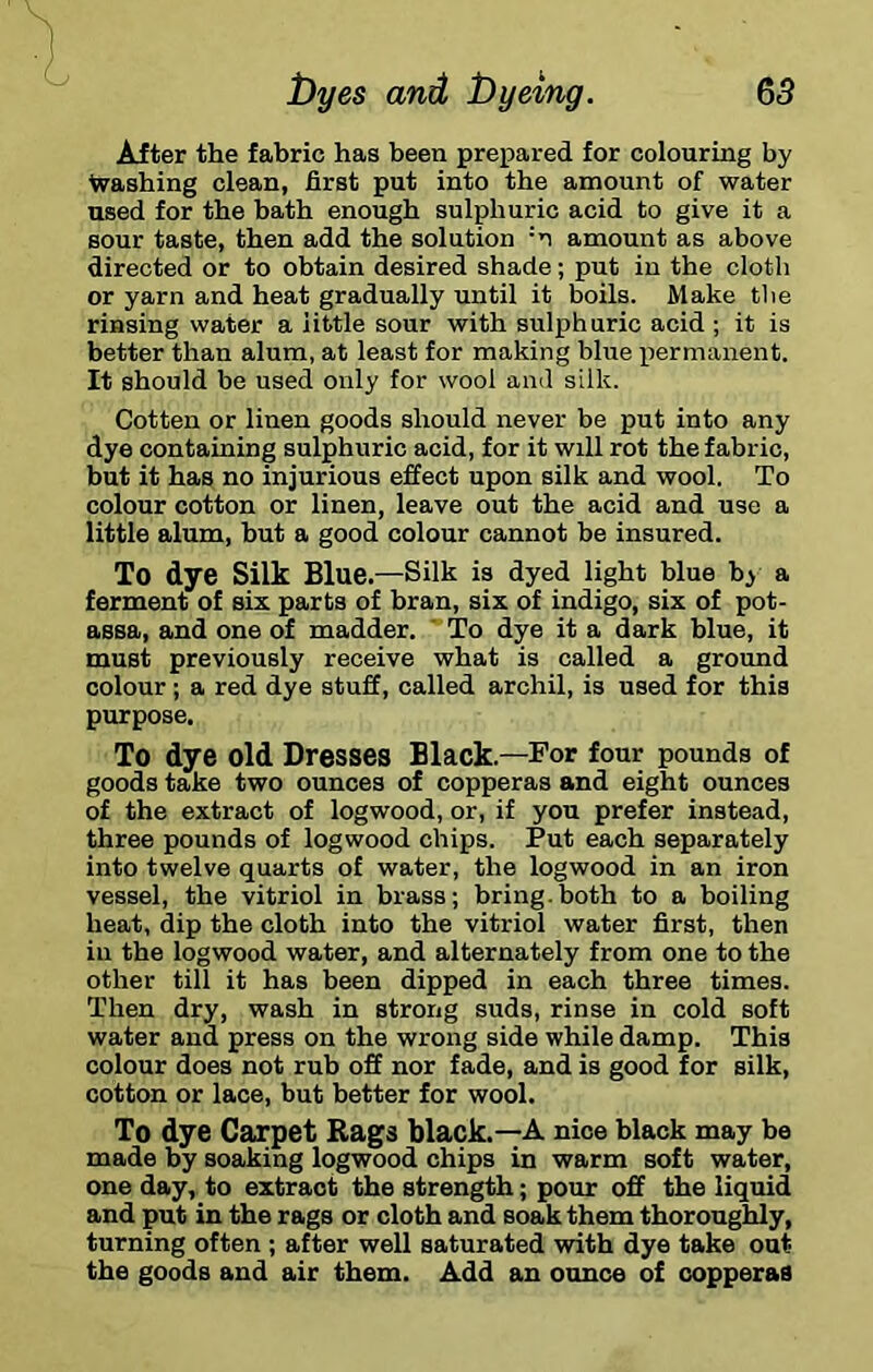 65 toyes and t)yemg. After the fabric has been prepared for colouring by Washing clean, first put into the amount of water used for the bath enough sulphuric acid to give it a sour taste, then add the solution ‘n amount as above directed or to obtain desired shade; put in the cloth or yarn and heat gradually until it boils. Make the rinsing water a little sour with sulphuric acid ; it is better than alum, at least for making blue x^ermanent. It should be used only for wool ainl silk. Gotten or linen goods should never be put into any dye containing sulphuric acid, for it will rot the fabric, but it has no injurious effect upon silk and wool. To colour cotton or linen, leave out the acid and use a little alum, but a good colour cannot be insured. To dye Silk Blue. —Silk is dyed light blue b^ a ferment of six parts of bran, six of indigo, six of pot- assa, and one of madder. ' To dye it a dark blue, it must previously receive what is called a ground colour; a red dye stuff, called archil, is used for this purpose. To dye old Dresses Black.—For four pounds of goods take two ounces of copperas and eight ounces of the extract of logwood, or, if you prefer instead, three pounds of logwood chips. Put each separately into twelve quarts of water, the logwood in an iron vessel, the vitriol in brass; bring.both to a boiling heat, dip the cloth into the vitriol water first, then in the logwood water, and alternately from one to the other till it has been dipped in each three times. Then dry, wash in strong suds, rinse in cold soft water and press on the wrong side while damp. This colour does not rub off nor fade, and is good for silk, cotton or lace, but better for wool. To dye Carpet Rags black.—A nice black may be made by soaking logwood chips in warm soft water, one day, to extract the strength; pour off the liquid and put in the rags or cloth and soak them thoroughly, turning often ; after well saturated with dye take out the goods and air them. Add an ounce of copperas