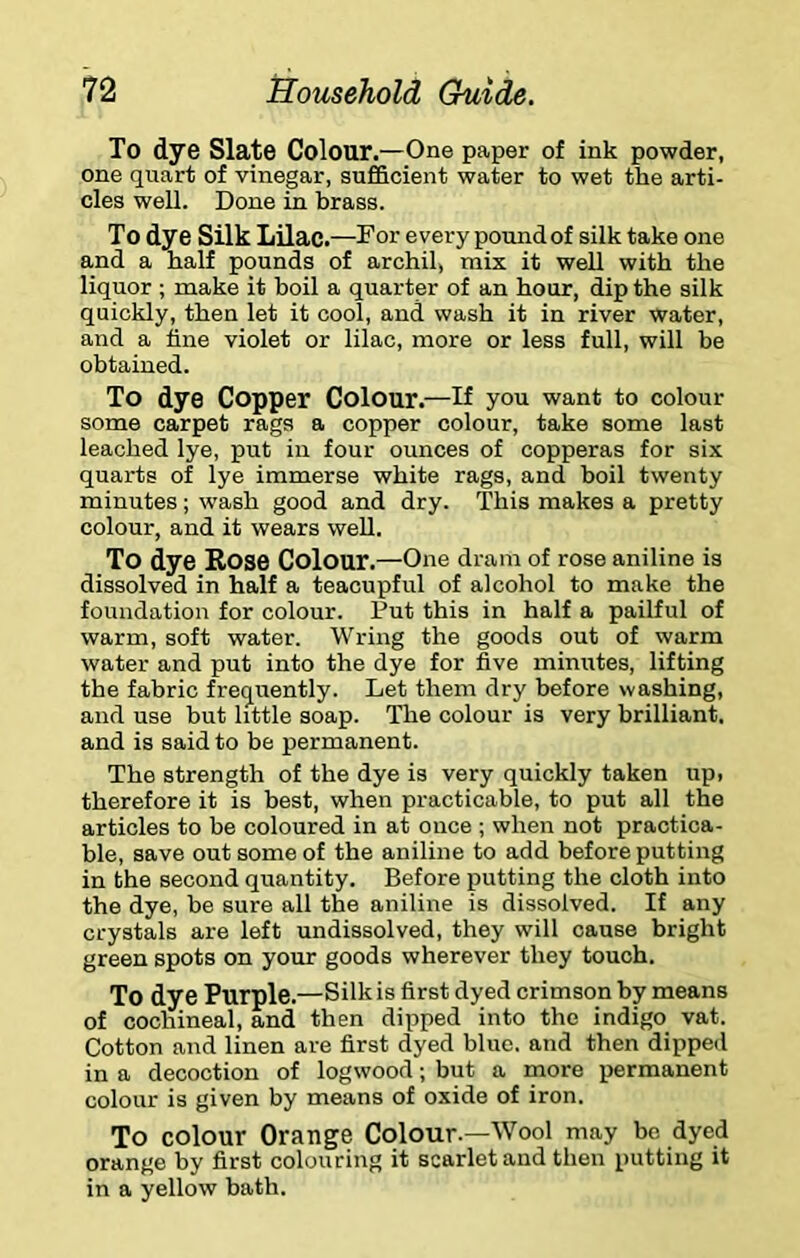 To dye Slate Colour.—One paper of ink powder, one quart of vinegar, sufficient water to wet the arti- cles well. Done in brass. To dye Silk Lilac.—For every pound of silk take one and a half pounds of archil, mix it well with the liquor ; make it boil a quarter of an hour, dip the silk quickly, then let it cool, and wash it in river water, and a fine violet or lilac, more or less full, will be obtained. To dye Copper Colour.—If you want to colour some carpet rags a copper colour, take some last leached lye, put in four ounces of copperas for six quarts of lye immerse white rags, and boil twenty minutes; wash good and dry. This makes a pretty colour, and it wears weU. To dye Rose Colour.—One dram of rose aniline is dissolved in half a teacupful of alcohol to make the foundation for colour. Put this in half a pailful of warm, soft water. Wring the goods out of warm water and put into the dye for five minutes, lifting the fabric frequently. Let them dry before washing, and use but httle soap. The colour is very brilliant, and is said to be permanent. The strength of the dye is very quickly taken up, therefore it is best, when practicable, to put all the articles to be coloured in at once ; when not practica- ble, save out some of the aniline to add before putting in the second quantity. Before putting the cloth into the dye, be sure all the aniline is dissolved. If any crystals are left undissolved, they will cause bright green spots on your goods wherever they touch. To dye Purple.—Silk is first dyed crimson by means of cochineal, and then dipped into the indigo vat. Cotton and linen are first dyed blue, and then dipped in a decoction of logwood; but a more permanent colour is given by means of oxide of iron. To colour Orange Colour.—Wool may be dyed orange by first colouring it scarlet and then putting it in a yellow bath.