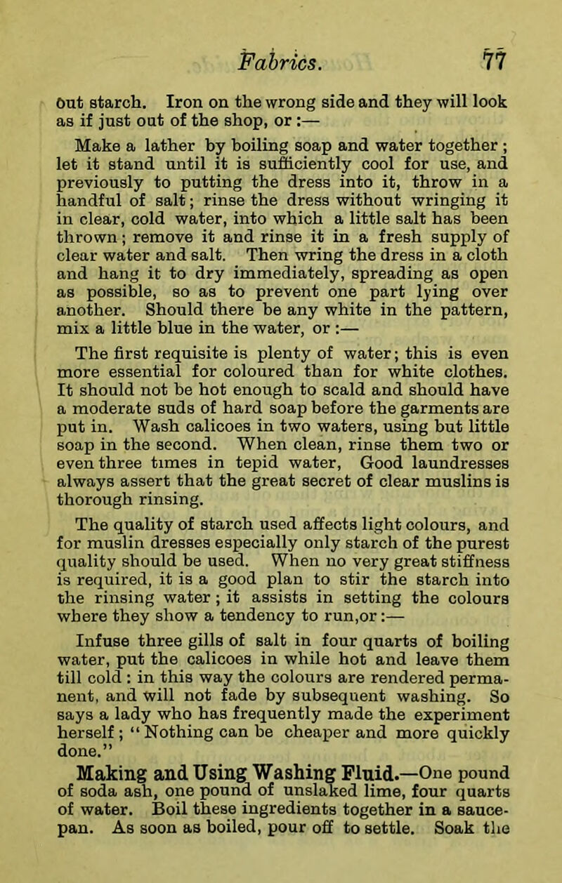 Out starch. Iron on the wrong side and they will look as if just out of the shop, or :— Make a lather by boiling soap and water together ; let it stand until it is sufficiently cool for use, and previously to putting the dress into it, throw in a handful of salt; rinse the dress without wringing it in clear, cold water, into which a little salt has been thrown; remove it and rinse it in a fresh supply of clear water and salt. Then wring the dress in a cloth and hang it to dry immediately, spreading as open as possible, so as to prevent one part lying over another. Should there be any white in the pattern, mix a little blue in the water, or :— The first requisite is plenty of water; this is even more essential for coloured than for white clothes. It should not be hot enough to scald and should have a moderate suds of hard soap before the garments are put in. Wash calicoes in two waters, using but little soap in the second. When clean, rinse them two or even three times in tepid water, Good laundresses always assert that the great secret of clear muslins is thorough rinsing. The quality of starch used affects light colours, and for muslin dresses especially only starch of the purest quality should be used. When no very great stiffness is required, it is a good plan to stir the starch into the rinsing water; it assists in setting the colours where they show a tendency to run,or:— Infuse three gills of salt in four quarts of boiling water, put the calicoes in while hot and leave them till cold : in this way the colours are rendered perma- nent, and will not fade by subsequent washing. So says a lady who has frequently made the experiment herself; “Nothing can be cheaper and more quickly done.” Making and Using Washing Fluid.—One pound of soda ash, one pound of unslaked lime, four quarts of water. Boil these ingredients together in a sauce- pan. As soon as boiled, pour off to settle. Soak the