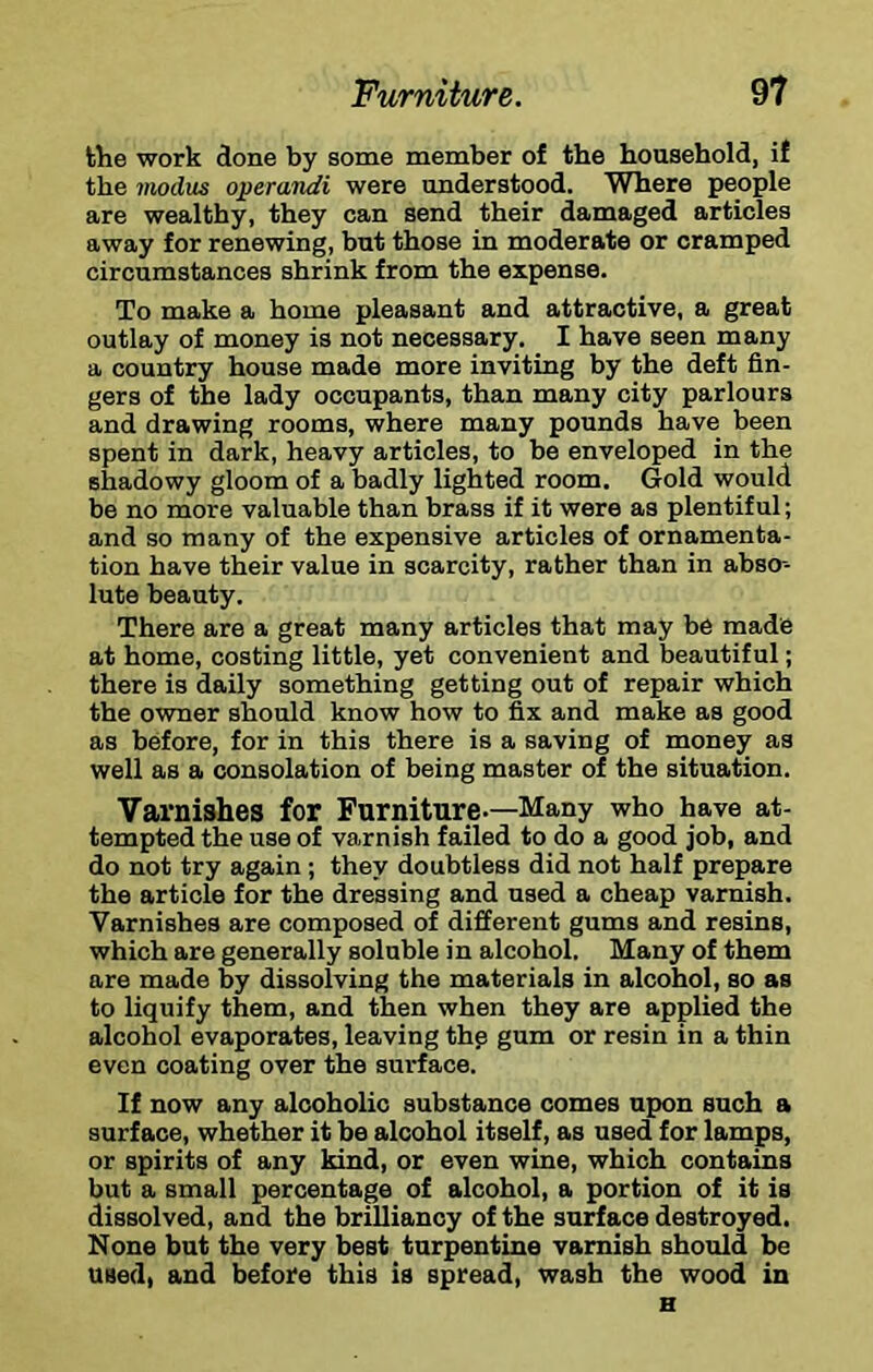 the work done by some member of the household, if the imdus operandi were understood. Where people are wealthy, they can send their damaged articles away for renewing, but those in moderate or cramped circumstances shrink from the expense. To make a home pleasant and attractive, a great outlay of money is not necessary. I have seen many a country house made more inviting by the deft fin- gers of the lady occupants, than many city parlours and drawing rooms, where many pounds have been spent in dark, heavy articles, to be enveloped in the shadowy gloom of a badly lighted room. Gold would be no more valuable than brass if it were as plentiful; and so many of the expensive articles of ornamenta- tion have their value in scarcity, rather than in abso- lute beauty. There are a great many articles that may be made at home, costing little, yet convenient and beautiful; there is daily something getting out of repair which the owner should know how to fix and make as good as before, for in this there is a saving of money as well as a consolation of being master of the situation. Varnishes for Farniture-—Many who have at- tempted the use of varnish failed to do a good job, and do not try again; they doubtless did not half prepare the article for the dressing and used a cheap varnish. Varnishes are composed of different gums and resins, which are generally soluble in alcohol. Many of them are made by dissolving the materials in alcohol, so as to liquify them, and then when they are applied the alcohol evaporates, leaving thp gum or resin in a thin even coating over the surface. If now any alcoholic substance comes upon such a surface, whether it be alcohol itself, as used for lamps, or spirits of any kind, or even wine, which contains but a small percentage of alcohol, a portion of it is dissolved, and the brilliancy of the surface destroyed. None but the very best turpentine varnish should be used, and before this is spread, wash the wood in H