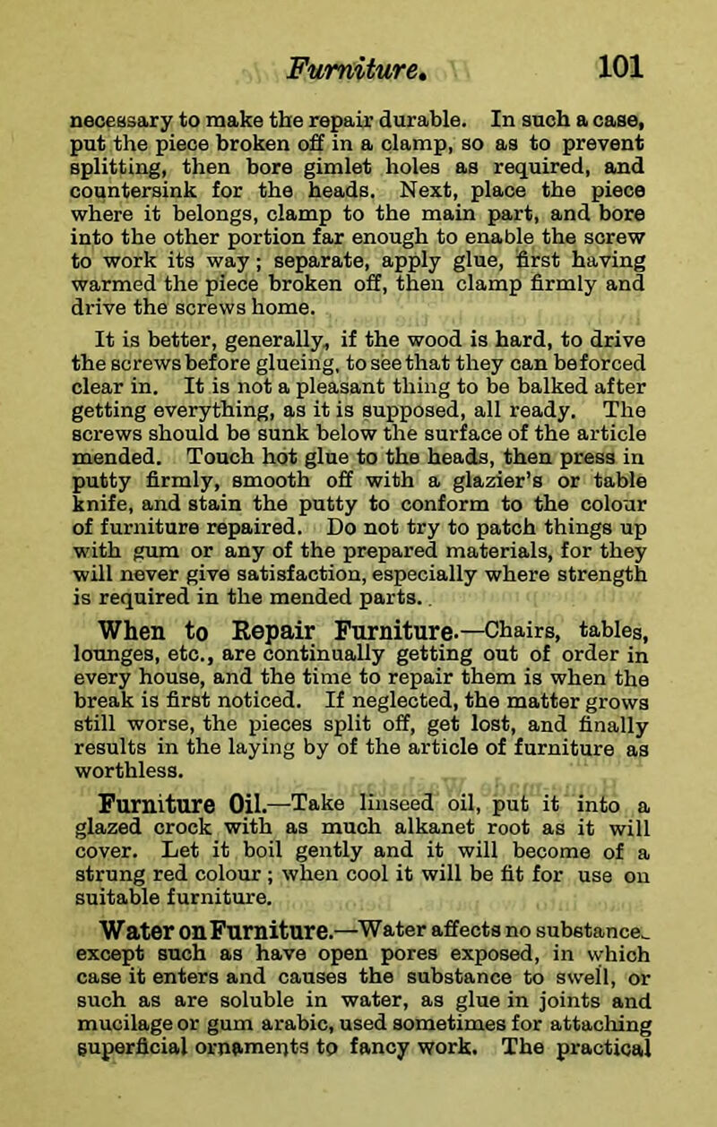 necessary to make the repair durable. In such a case, put the piece broken off in a clamp, so as to prevent splitting, then bore gimlet holes as required, and countersink for the heads. Next, place the piece where it belongs, clamp to the main part, and bore into the other portion far enough to enable the screw to work its way; separate, apply glue, first having warmed the piece broken off, then clamp firmly and drive the screws home. It is better, generally^ if the wood is hard, to drive the screws before glueing, to see that they can beforced clear in. It is not a pleasant thing to be balked after getting everything, as it is supposed, all ready. The screws should be sunk below the surface of the article mended. Touch hot glue to the heads, then press in putty firmly, smooth off with a glazier’s or table knife, and stain the putty to conform to the colour of furniture repaired. Do not try to patch things up with gum or any of the prepared materials, for they will never give satisfaction, especially where strength is required in the mended parts.. When to Eepair Furniture.—Chairs, tables, lounges, etc., are continually getting out of order in every house, and the time to repair them is when the break is first noticed. If neglected, the matter grows still worse, the pieces split off, get lost, and finally results in the laying by of the article of furniture as worthless. Furniture Oil.—Take linseed oil, put it into a glazed crock with as much alkanet root as it will cover. Let it boil gently and it will become of a strung red coloxir ; when cool it will be fit for use on suitable furniture. Water on Furniture.—Water affects no substance,, except such as have open pores exposed, in which case it enters and causes the substance to swell, or such as are soluble in water, as glue in joints and mucilage or gum arabic, used sometimes for attaching superficial ornaments to fancy work. The practical