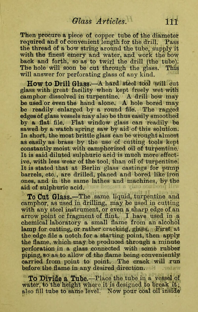 Then procure a piece of copper tube of the diameter required and of convenient length for the drill. Pass the thread of a bow string around the tube, supply it with the finest emery and water, and work the bow back and forth, so as to twirl the drill (the tube). The hole will soon be cut through the glass. This will answer for perforating glass of any kind. ‘ How to Drill Glass-—A hard steel tool will cut glass with great facility when kept freely wet with camphor dissolved in turpentine. A drill bow may be used or even the hand alone. A hole bored may be readily enlarged by a round file. The ragged edges of glass vessels may also be thus easily smoothed by a flat file. Flat window glass can readily be sawed by a watch spring saw by aid of this solution. In short, the most brittle glass can be wrought almost as easily as brass by the use of cutting tools kept constantly moist with oamphorized oil of turpentine. It is said diluted sulphuric acid is much more effect- ive, with less wear of the tool, than oil of turpentine. It is stated that at Berlin glass castings for pump barrels, etc., are drilled, planed and bored like iron ones, and in the same lathes and machines, by the aid of sulphuric acid. To Cat Glass. —The same liquid, turpentine and camphor, as used in drilling, may be used in cutting with any steel instrument, or even a sharp edge of an arrow point or fragment of flint. I have used in a chemical laboratory a small flame from an alcohol lamp for cutting, or rather cracking, glass. First at the edge file a notch for a starting point, then apply the flame, which may be produced through a minute perforation in a glass connected with some rubber piping, so as to allow of the flame being conveniently carried from point to point. The crack will run before the flame in any desired direction. To Divide a Tube. —Place the tube in a vessel of water, to the height where it is designed to break it; also fill tube to same level. Now pour coal oil inside