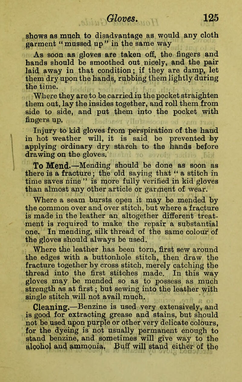 shows as mach to disadvantage as would any cloth garment “mussed up” in the same way As soon as gloves are taken off, the fingers and hands should he smoothed out nicely, and the pair laid away in that condition; if they are damp, let them dry upon the hands, rubbing them lightly during the time. Where they are to be carried in the pocket straighten them out, lay the insides together, and roll them from side to side, and put them into the pocket with fingers up. Injury to kid gloves from perspiration of the hand in hot weather will, it is said be prevented by applying ordinary dry starch to the hands before drawing on the gloves. To Mend-—Mending should be done as soon as there is a fracture; the old saying that “ a stitch in time saves nine ” is more fully verified in kid gloves than almost any other article or garment of wear. Where a seam bursts open it may be mended by the common over and over stitch, but where a fracture is made in the leather an altogether different treat- ment is required to make the repair a substantial one. In mending, silk thread of the same colour of the gloves should always be used. Where the leather has been torn, first sew around the edges with a buttonhole stitch, then draw the fracture together by cross stitch, merely catching the thread into the first stitches made. In this way gloves may be mended so as to possess as much strength as at first; but sewing into the leather with single stitch will not avail much. Cleaning.—Benzine is used very extensively, and is good for extracting grease and stains, but should not be used upon purple or other very delicate colours, for the dyeing is not usually permanent enough to stand benzine, and sometimes will give way to the alcohol and ammonia, Buff will stand either of the