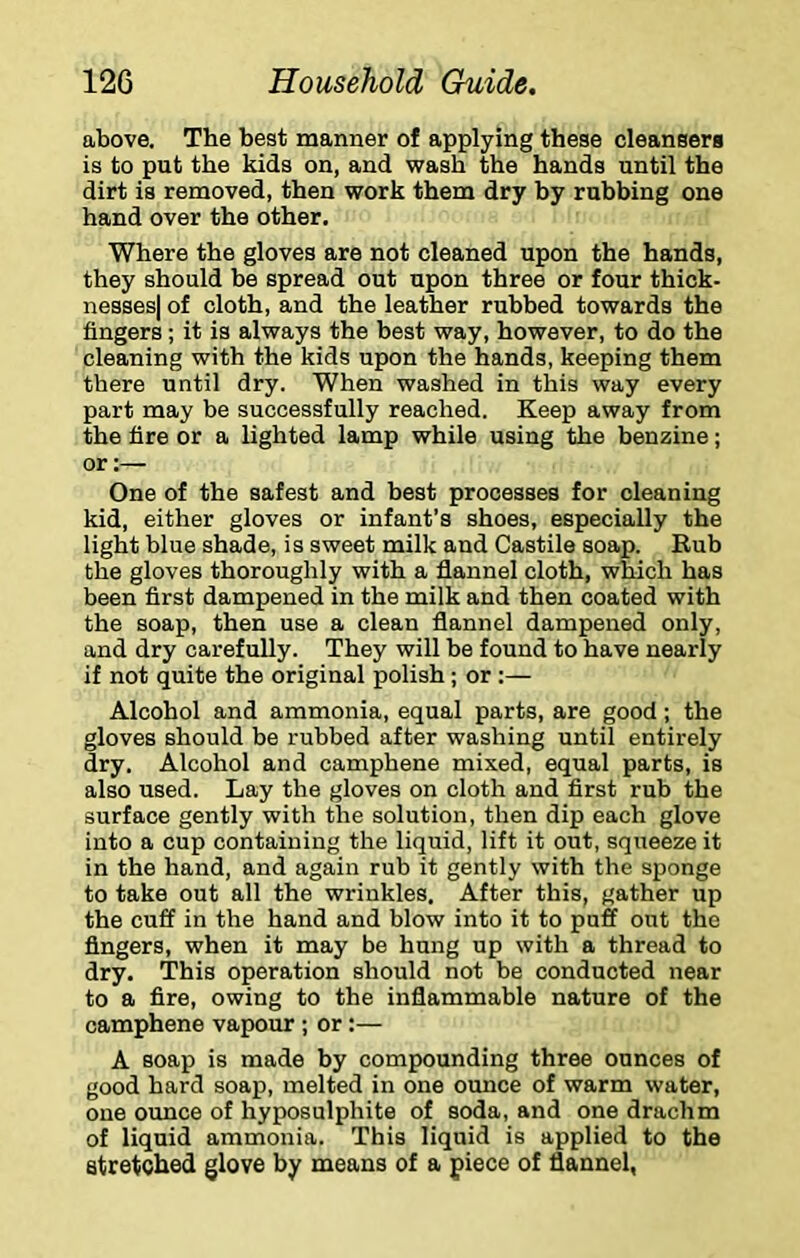 above. The best manner of applying these cleansera is to put the kids on, and wash the hands until the dirt is removed, then work them dry by rubbing one hand over the other. Where the gloves are not cleaned upon the hands, they should be spread out upon three or four thick- nesses) of cloth, and the leather rubbed towards the fingers; it is always the best way, however, to do the cleaning with the kids upon the hands, keeping them there until dry. When washed in this way every part may be successfully reached. Keep away from the fire or a lighted lamp while using the benzine; or;— One of the safest and best processes for cleaning kid, either gloves or infant’s shoes, especially the light blue shade, is sweet milk and Castile soap. Rub the gloves thoroughly with a flannel cloth, which has been first dampened in the milk and then coated with the soap, then use a clean flannel dampened only, and dry carefully. They will be found to have nearly if not quite the original polish; or :— Alcohol and ammonia, equal parts, are good; the gloves should be rubbed after washing until entirely dry. Alcohol and campbene mixed, equal parts, is also used. Lay the gloves on cloth and first rub the surface gently with the solution, then dip each glove into a cup containing the liquid, lift it out, squeeze it in the hand, and again rub it gently with the sponge to take out all the wrinkles. After this, gather up the cuff in the hand and blow into it to puff out the fingers, when it may be hung up with a thread to dry. This operation should not be conducted near to a fire, owing to the inflammable nature of the camphene vapour ; or:— A soap is made by compounding three ounces of good hard soap, melted in one ounce of warm water, one ounce of hyposulphite of soda, and one drachm of liquid ammonia. This liquid is applied to the stretched glove by means of a piece of flannel,