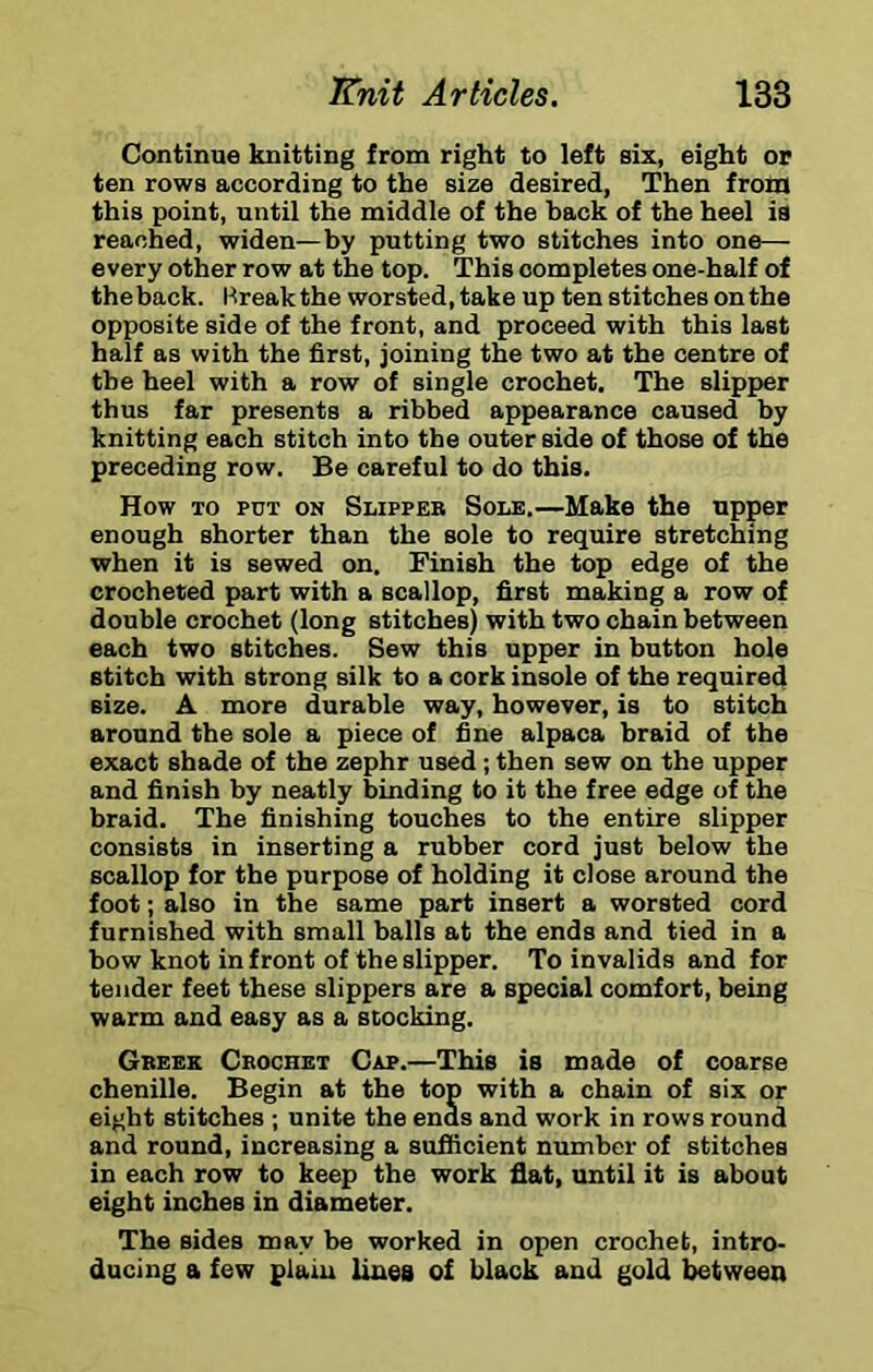 Continue knitting from right to left six, eight or ten rows according to the size desired, Then from this point, until the middle of the hack of the heel is reached, widen—by putting two stitches into one— every other row at the top. This completes one-half of the back. Break the worsted, take up ten stitches on the opposite side of the front, and proceed with this last half as with the first, joining the two at the centre of the heel with a row of single crochet. The slipper thus far presents a ribbed appearance caused by knitting each stitch into the outer side of those of the preceding row. Be careful to do this. How TO PUT ON Slipper Sole.—Make the upper enough shorter than the sole to require stretching when it is sewed on. Finish the top edge of the crocheted part with a scallop, first making a row of double crochet (long stitches) with two chain between each two stitches. Sew this upper in button hole stitch with strong silk to a cork insole of the required size. A more durable way, however, is to stitch around the sole a piece of fine alpaca braid of the exact shade of the zephr used ; then sew on the upper and finish by neatly binding to it the free edge of the braid. The finishing touches to the entire slipper consists in inserting a rubber cord just below the scallop for the purpose of holding it close around the foot; also in the same part insert a worsted cord furnished with small balls at the ends and tied in a bow knot in front of the slipper. To invalids and for tender feet these slippers are a special comfort, being warm and easy as a slocking. Greek Crochet Cap.—This is made of coarse chenille. Begin at the top with a chain of six or eight stitches ; unite the ends and work in rows round and round, increasing a sufficient number of stitches in each row to keep the work flat, until it is about eight inches in diameter. The sides may be worked in open crochet, intro- ducing a few plain lines of black and gold between