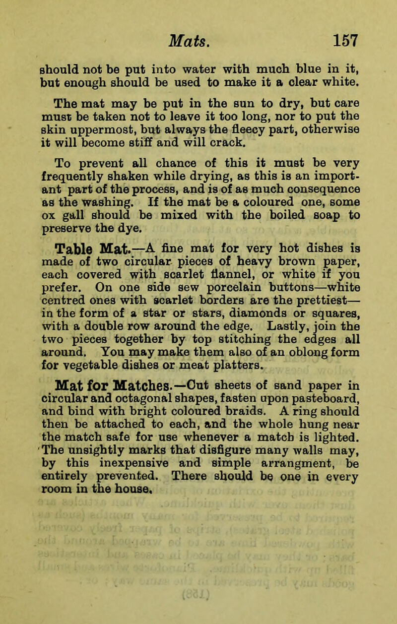 should not be put into water with much blue in it, but enough should be used to make it a clear white. The mat may be put in the sun to dry, hut care must be taken not to leave it too long, nor to put the skin uppermost, but always the fleecy part, otherwise it will become stiff and will crack. To prevent all chance of this it must be very frequently shaken while drying, as this is an import- ant part of the process, and is of as much consequence as the washing. If the mat be a coloured one, some ox gall should be mixed with the boiled soap to preserve the dye. Table Mat ,—A fine mat for very hot dishes is made of two circular pieces of heavy brown paper, each covered with scarlet flannel, or white if you prefer. On one side sew porcelain buttons—white centred ones with scarlet borders are the prettiest— in the form of a star or stars, diamonds or squares, with a double row aroimd the edge. Lastly, join the two pieces together by top stitching the edges all around. You may make them also of an oblong form for vegetable dishes or meat platters. Mat for Matches-—Out sheets of sand paper in circular and octagonal shapes, fasten upon pasteboard, and bind with bright coloured braids. A ring should then be attached to each, and the whole hung near the match safe for use whenever a match is lighted. ' The unsightly marks that disfigure many walls may, by this inexpensive and simple arrangment, be entirely prevented. There should be one in every room in the house.