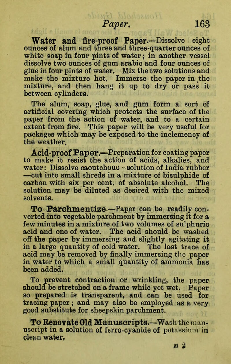 Water and fire-proof Paper.—Dissolve eight ounces of alum and three and three-quarter ounces of white soap in four pints of water; in another vessel dissolve two ounces of gum arabio and four ounces of glue in four pints of water. Mix the two solutions and make the mixture hot. Immerse the paper in ^the mixture, and then hang it up to dry or pass it between cylinders. The alum, soap, glue, and gum form a sort of artificial covering which protects the surface of the paper from the action of water, and to a certain extent from fire. This paper will be very useful for packages which may he exposed to the inclemency of the weather. Acid-proof Paper.—Preparation for coating paper to make it resist the action of acids, alkalies, and water: Dissolve caoutchouc - solution of India rubber —cut into small shreds in a mixture of bisulphide of carbon with six per cent, of absolute alcohol. The solution may be diluted as desired with the mixed solvents. To Farchiuentize-—Paper can be readily con- verted into vegetable parchment by immersing it for a few minutes in a mixture of two volumes of sulphuric acid and one of water. The acid should be washed off the paper by immersing and slightly agitating it in a large quantity of cold water. The last trace of acid may be removed by finally immersing tlie paper in water to which a small quantity of ammonia has been added. To prevent contraction or wrinkling, the paper should be stretched on a frame while yet wet. Paper so prepared is transparent, and can be used for tracing paper; and may also be employed as a very good substitute for sheepskin parchment. To Benovate Old Manuscripts.—Wash the man- uscript in a solution of ferro-cyanide of potussiiv.n in clean water, 2