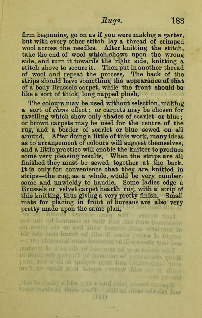 firm beginning, go on as if you were making a garter, but with every other stitch lay a thread of crimped wool across the needles. After knitting the stitch, take the end of wool whioh shows upon the wrong side, and turn it towards the right side, knitting a stitch above to secure it. Then put in another thread of wool and repeat the process. The back of the strips should have something the appearance of that of a body Brussels carpet, while the front should bo like a sort of thick, long napped plush. The colours may be used without selection, making a sort of chene effect; or carpets may be chosen for ravelling which show only shades of scarlet or blue; or brown carpets may be used for the centre of the rug, and a border of scarlet or blue sewed on all around. After doing a little of this work, many ideas as to arrangement of colours will suggest themselves, and a little practice will enable the knitter to produce some very pleasing results. When the strips are all finished they must be sewed together at the back. It is only for convenience that they are knitted in strips—the rug, as a whole, would be very cumber- some and unwieldy to handle. Some ladies edge a Brussels or velvet carpet hearth rug, with a strip of this knitting, thus giving a very pretty finish. Small mats for placing in front of bureaus are also very pretty made upon the same plan.