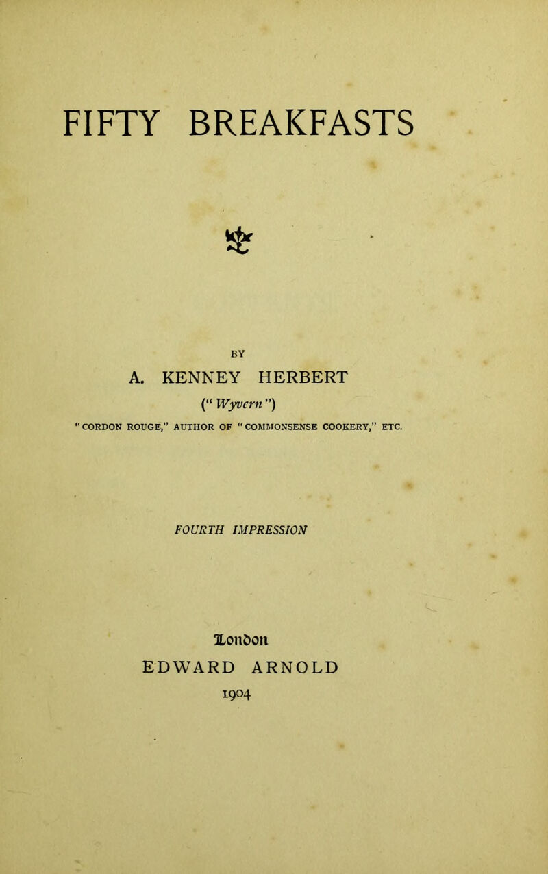 FIFTY BREAKFASTS BY A. KENNEY HERBERT (“ Wyvcrn ”) CORDON ROUGE, AUTHOR OF COMMONSENSE COOKERY,” ETC. FOURTH IMPRESSION 3LouDon EDWARD ARNOLD 1904
