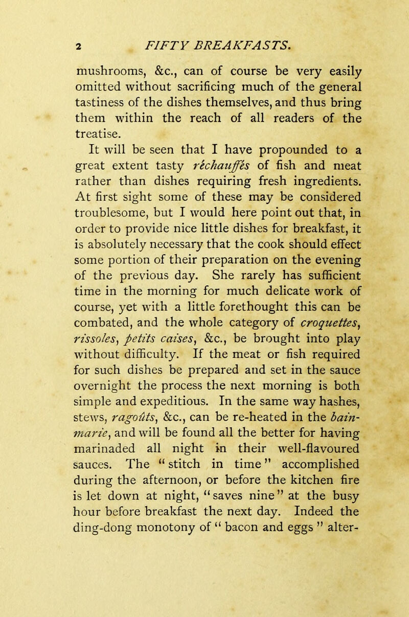 mushrooms, &c., can of course be very easily omitted without sacrificing much of the general tastiness of the dishes themselves, and thus bring them within the reach of all readers of the treatise. It will be seen that I have propounded to a great extent tasty rkchauffks of fish and meat rather than dishes requiring fresh ingredients. At first sight some of these may be considered troublesome, but I would here point out that, in order to provide nice little dishes for breakfast, it is absolutely necessary that the cook should effect some portion of their preparation on the evening of the previous day. She rarely has sufficient time in the morning for much delicate work of course, yet with a little forethought this can be combated, and the whole category of croquettes, rissoles, petits caises, &c., be brought into play without difficulty. If the meat or fish required for such dishes be prepared and set in the sauce overnight the process the next morning is both simple and expeditious. In the same way hashes, stews, ragoiits, &c., can be re-heated in the bain- marie, and will be found all the better for having marinaded all night in their well-flavoured sauces. The “ stitch in time ” accomplished during the afternoon, or before the kitchen fire is let down at night, “ saves nine ” at the busy hour before breakfast the next day. Indeed the ding-dong monotony of “ bacon and eggs ” alter-