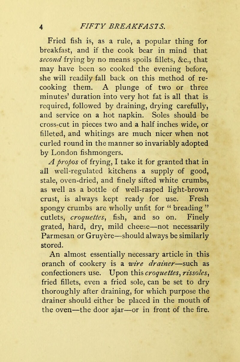 Fried fish is, as a rule, a popular thing for breakfast, and if the cook bear in mind that second frying by no means spoils fillets, &c., that may have been so cooked the evening before, she will readily fall back on this method of re- cooking them. A plunge of two or three minutes’ duration into very hot fat is all that is required, followed by draining, drying carefully, and service on a hot napkin. Soles should be cross-cut in pieces two and a half inches wide, or filleted, and whitings are much nicer when not curled round in the manner so invariably adopted by London fishmongers. A propos of frying, I take it for granted that in all well-regulated kitchens a supply of good, stale, oven-dried, and finely sifted white crumbs, as well as a bottle of well-rasped light-brown crust, is always kept ready for use. Fresh spongy crumbs are wholly unfit for “ breading ” cutlets, croquettes.! fish, and so on. Finely grated, hard, dry, mild cheese—not necessarily Parmesan or Gruyere—should always be similarly stored. An almost essentially necessary article in this oranch of cookery is a wire drainer—such as confectioners use. Upon this croquettes., rissoles, fried fillets, even a fried sole, can be set to dry thoroughly after draining, for which purpose the drainer should either be placed in the mouth of the oven—the door ajar—or in front of the fire.