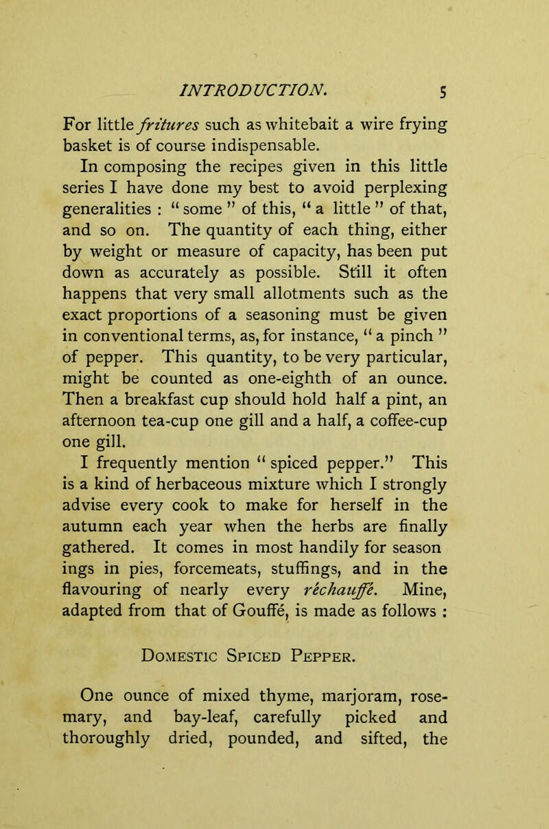 For YvKAt fritiires such as whitebait a wire frying basket is of course indispensable. In composing the recipes given in this little series I have done my best to avoid perplexing generalities : “ some ” of this, “ a little ” of that, and so on. The quantity of each thing, either by weight or measure of capacity, has been put down as accurately as possible. Still it often happens that very small allotments such as the exact proportions of a seasoning must be given in conventional terms, as, for instance, “ a pinch ” of pepper. This quantity, to be very particular, might be counted as one-eighth of an ounce. Then a breakfast cup should hold half a pint, an afternoon tea-cup one gill and a half, a coffee-cup one gill. I frequently mention “ spiced pepper.” This is a kind of herbaceous mixture which I strongly advise every cook to make for herself in the autumn each year when the herbs are finally gathered. It comes in most handily for season ings in pies, forcemeats, stuffings, and in the flavouring of nearly every rechauffe. Mine, adapted from that of Gouffe, is made as follows : Domestic Spiced Pepper. One ounce of mixed thyme, marjoram, rose- mary, and bay-leaf, carefully picked and thoroughly dried, pounded, and sifted, the
