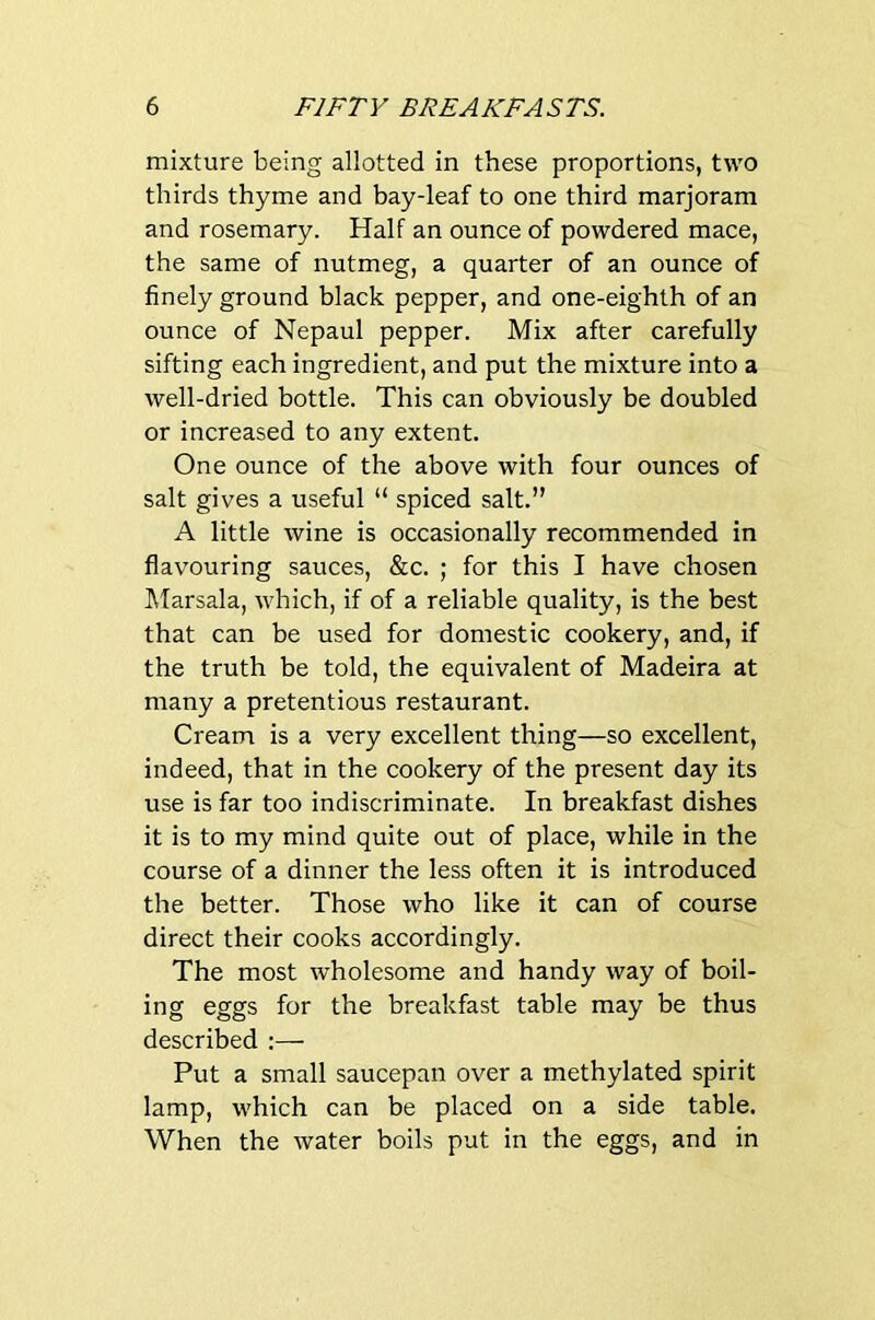 mixture being allotted in these proportions, two thirds thyme and bay-leaf to one third marjoram and rosemary. Half an ounce of powdered mace, the same of nutmeg, a quarter of an ounce of finely ground black pepper, and one-eighth of an ounce of Nepaul pepper. Mix after carefully sifting each ingredient, and put the mixture into a well-dried bottle. This can obviously be doubled or increased to any extent. One ounce of the above with four ounces of salt gives a useful “ spiced salt.” A little wine is occasionally recommended in flavouring sauces, &c. ; for this I have chosen IVIarsala, which, if of a reliable quality, is the best that can be used for domestic cookery, and, if the truth be told, the equivalent of Madeira at many a pretentious restaurant. Cream is a very excellent thing—so excellent, indeed, that in the cookery of the present day its use is far too indiscriminate. In breakfast dishes it is to my mind quite out of place, while in the course of a dinner the less often it is introduced the better. Those who like it can of course direct their cooks accordingly. The most wholesome and handy way of boil- ing eggs for the breakfast table may be thus described :— Put a small saucepan over a methylated spirit lamp, which can be placed on a side table. When the water boils put in the eggs, and in