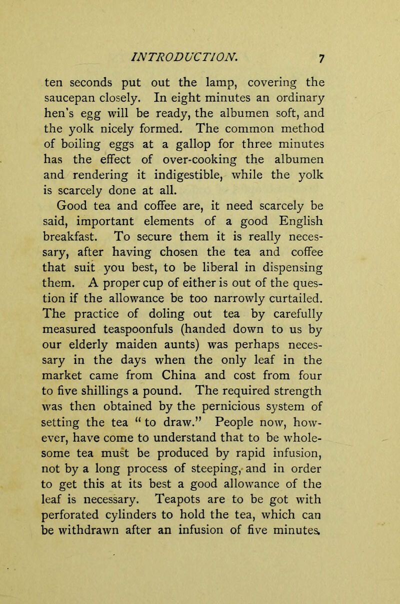 ten seconds put out the lamp, covering the saucepan closely. In eight minutes an ordinary hen’s egg will be ready, the albumen soft, and the yolk nicely formed. The common method of boiling eggs at a gallop for three minutes has the effect of over-cooking the albumen and rendering it indigestible, while the yolk is scarcely done at all. Good tea and coffee are, it need scarcely be said, important elements of a good English breakfast. To secure them it is really neces- sary, after having chosen the tea and coffee that suit you best, to be liberal in dispensing them. A proper cup of either is out of the ques- tion if the allowance be too narrowly curtailed. The practice of doling out tea by carefully measured teaspoonfuls (handed down to us by our elderly maiden aunts) was perhaps neces- sary in the days when the only leaf in the market came from China and cost from four to five shillings a pound. The required strength was then obtained by the pernicious system of setting the tea “ to draw.” People now, how- ever, have come to understand that to be whole- some tea must be produced by rapid infusion, not by a long process of steeping,- and in order to get this at its best a good allowance of the leaf is necessary. Teapots are to be got with perforated cylinders to hold the tea, which can be withdrawn after an infusion of five minutes.