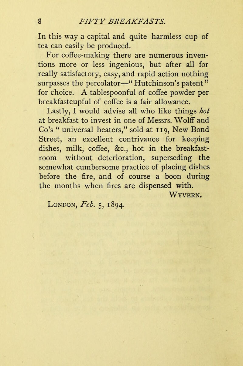 In this way a capital and quite harmless cup of tea can easily be produced. For coffee-making there are numerous inven- tions more or less ingenious, but after all for really satisfactory, easy, and rapid action nothing surpasses the percolator—“ Hutchinson's patent ” for choice. A tablespoonful of coffee powder per breakfastcupful of coffee is a fair allowance. Lastly, I would advise all who like things hot at breakfast to invest in one of Messrs. Wolff and Co’s “ universal heaters,” sold at 119, New Bond Street, an excellent contrivance for keeping dishes, milk, coffee, &c., hot in the breakfast- room without deterioration, superseding the somewhat cumbersome practice of placing dishes before the fire, and of course a boon during the months when fires are dispensed with. Wyvern. London, Feb. 5, 1894.