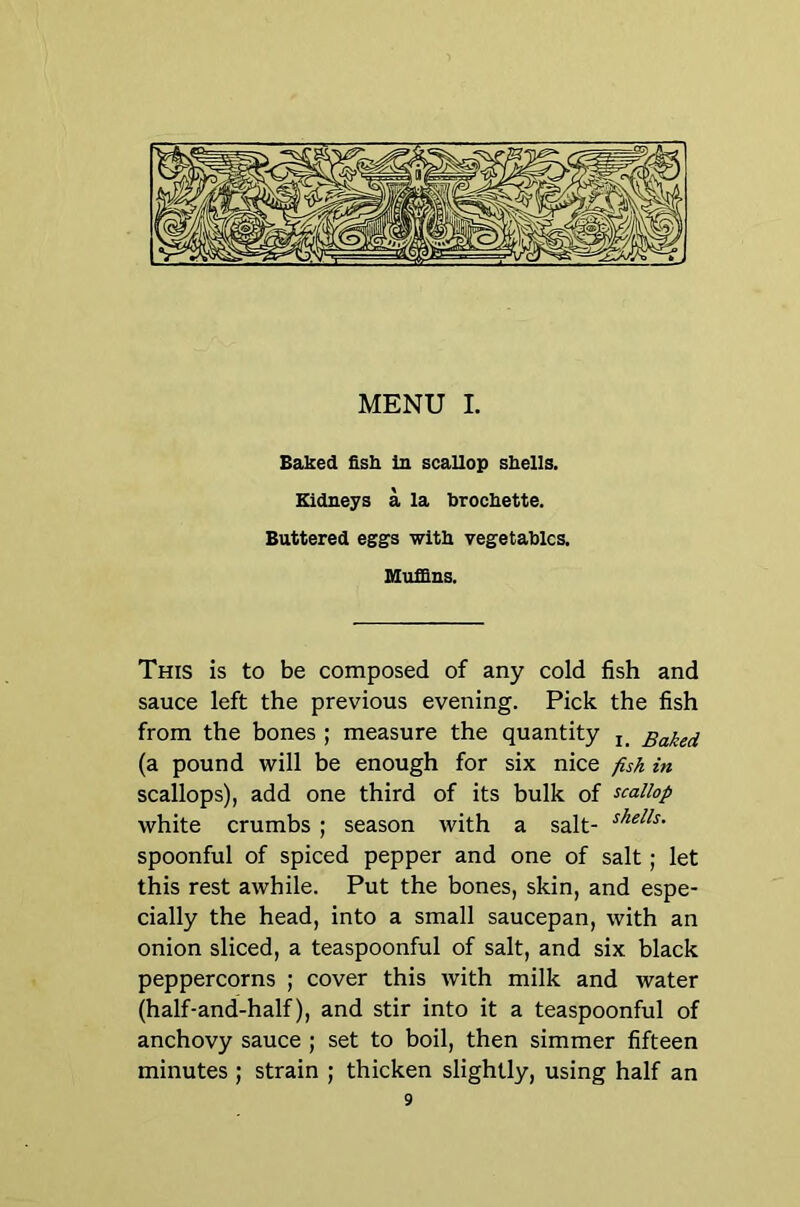 Baked fish in scallop shells. Kidneys a la brochette. Buttered eggs with vegetables. Muffins. This is to be composed of any cold fish and sauce left the previous evening. Pick the fish from the bones ; measure the quantity Baked (a pound will be enough for six nice fish in scallops), add one third of its bulk of scallop white crumbs ; season with a salt- spoonful of spiced pepper and one of salt; let this rest awhile. Put the bones, skin, and espe- cially the head, into a small saucepan, with an onion sliced, a teaspoonful of salt, and six black peppercorns ; cover this with milk and water (half-and-half), and stir into it a teaspoonful of anchovy sauce ; set to boil, then simmer fifteen minutes ; strain ; thicken slightly, using half an