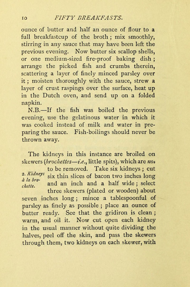 ounce of butter and half an ounce of flour to a full breakfastcup of the broth ; mix smoothly, stirring in any sauce that may have been left the previous evening. Now butter six scallop shells, or one medium-sized fire-proof baking dish ; arrange the picked fish and crumbs therein, scattering a layer of finely minced parsley over it; moisten thoroughly with the sauce, strew a layer of crust raspings over the surface, heat up in the Dutch oven, and send up on a folded napkin. N.B.—If the fish was boiled the previous evening, use the gelatinous water in which it was cooked instead of milk and water in pre- paring the sauce. Fish-boilings should never be thrown away. The kidneys in this instance are broiled on skewers {bi'ochettes—i.e.^ little spits), which are not to be removed. Take six kidneys ; cut ^six thin slices of bacon two inches long chette ^ wide ; select three skewers (plated or wooden) about seven inches long; mince a tablespoonful of parsley as finely as possible ; place an ounce of butter ready. See that the gridiron is clean ; warm, and oil it. Now cut open each kidney in the usual manner without quite dividing the halves, peel off the skin, and pass the skewers through them, two kidneys on each skewer, with