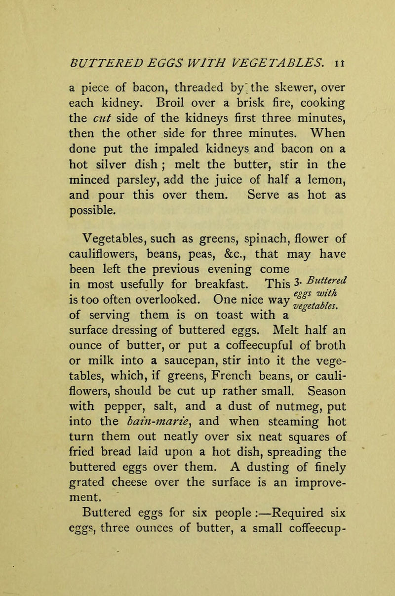 nUTTERED EGGS WITH VEGETABLES, n a piece of bacon, threaded by' the skewer, over each kidney. Broil over a brisk fire, cooking the cut side of the kidneys first three minutes, then the other side for three minutes. When done put the impaled kidneys and bacon on a hot silver dish ; melt the butter, stir in the minced parsley, add the juice of half a lemon, and pour this over them. Serve as hot as possible. Vegetables, such as greens, spinach, flower of cauliflowers, beans, peas, &c., that may have been left the previous evening come in most usefully for breakfast. This 3- Buttered is too often overlooked. One nice way J vegetables, of serving them is on toast with a surface dressing of buttered eggs. Melt half an ounce of butter, or put a coffeecupful of broth or milk into a saucepan, stir into it the vege- tables, which, if greens, French beans, or cauli- flowers, should be cut up rather small. Season with pepper, salt, and a dust of nutmeg, put into the bain-marie., and when steaming hot turn them out neatly over six neat squares of fried bread laid upon a hot dish, spreading the buttered eggs over them. A dusting of finely grated cheese over the surface is an improve- ment. Buttered eggs for six people :—Required six eggs, three ounces of butter, a small coffeecup-
