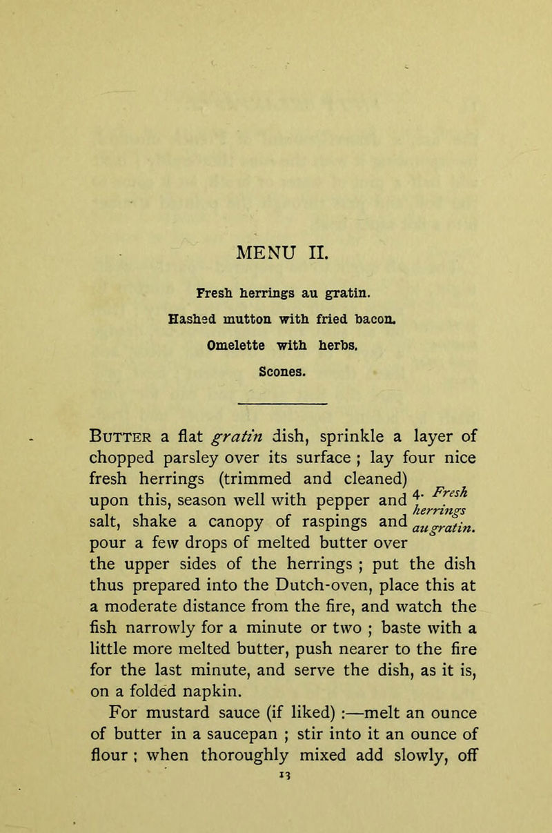 Fresi herrings au gratin. Hashed mutton with fried bacon. Omelette with herbs. Scones. Butter a flat gratin dish, sprinkle a layer of chopped parsley over its surface ; lay four nice fresh herrings (trimmed and cleaned) upon this, season well with pepper and f , . , ; herrings salt, shake a canopy of raspings and pour a few drops of melted butter over the upper sides of the herrings ; put the dish thus prepared into the Dutch-oven, place this at a moderate distance from the fire, and watch the fish narrowly for a minute or two ; baste with a little more melted butter, push nearer to the fire for the last minute, and serve the dish, as it is, on a folded napkin. For mustard sauce (if liked) :—melt an ounce of butter in a saucepan ; stir into it an ounce of flour ; when thoroughly mixed add slowly, off