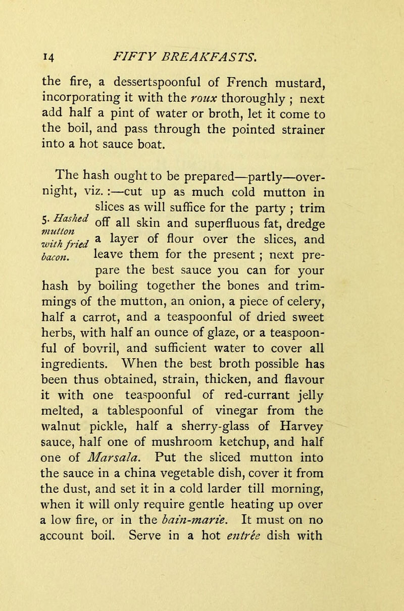 the fire, a dessertspoonful of French mustard, incorporating it with the roiix thoroughly ; next add half a pint of water or broth, let it come to the boil, and pass through the pointed strainer into a hot sauce boat. The hash ought to be prepared—partly—over- night, viz. :—cut up as much cold mutton in slices as will suffice for the party ; trim 5. Hashed superfluous fat, dredge with fried ^ of flour over the slices, and bacon. leave them for the present ; next pre- pare the best sauce you can for your hash by boiling together the bones and trim- mings of the mutton, an onion, a piece of celery, half a carrot, and a teaspoonful of dried sweet herbs, with half an ounce of glaze, or a teaspoon- ful of bovril, and sufficient water to cover all ingredients. When the best broth possible has been thus obtained, strain, thicken, and flavour it with one teaspoonful of red-currant jelly melted, a tablespoonful of vinegar from the walnut pickle, half a sherry-glass of Harvey sauce, half one of mushroom ketchup, and half one of Marsala. Put the sliced mutton into the sauce in a china vegetable dish, cover it from the dust, and set it in a cold larder till morning, when it will only require gentle heating up over a low fire, or in the bain-marie. It must on no account boil. Serve in a hot entree dish with