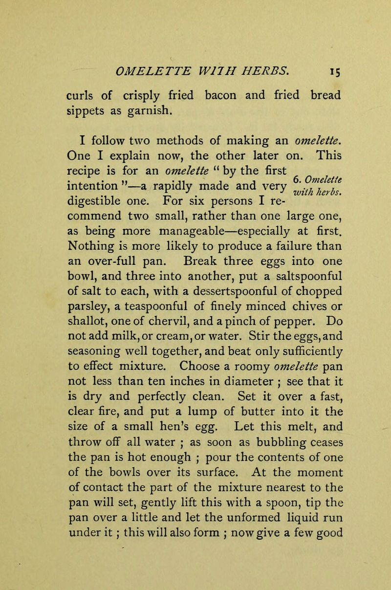 curls of crisply fried bacon and fried bread sippets as garnish. I follow two methods of making an omelette. One I explain now, the other later on. This recipe is for an omelette “ by the first intention ”—a rapidly made and very digestible one. For six persons I re- commend two small, rather than one large one, as being more manageable—especially at first. Nothing is more likely to produce a failure than an over-full pan. Break three eggs into one bowl, and three into another, put a saltspoonful of salt to each, with a dessertspoonful of chopped parsley, a teaspoonful of finely minced chives or shallot, one of chervil, and a pinch of pepper. Do not add milk, or cream, or water. Stir the eggs, and seasoning well together, and beat only sufficiently to effect mixture. Choose a roomy omelette pan not less than ten inches in diameter ; see that it is dry and perfectly clean. Set it over a fast, clear fire, and put a lump of butter into it the size of a small hen’s egg. Let this melt, and throw off all water ; as soon as bubbling ceases the pan is hot enough ; pour the contents of one of the bowls over its surface. At the moment of contact the part of the mixture nearest to the pan will set, gently lift this with a spoon, tip the pan over a little and let the unformed liquid run under it; this will also form ; now give a few good