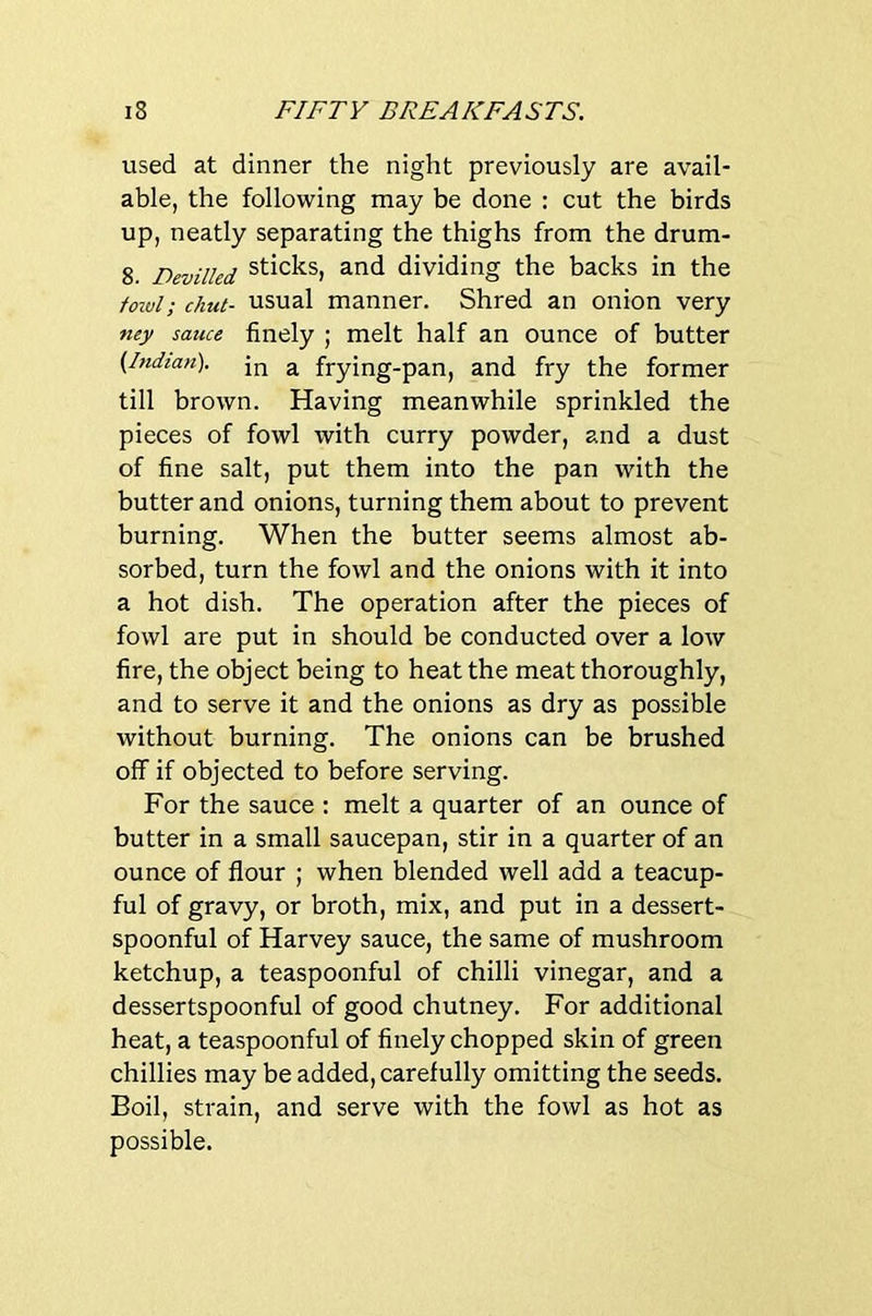 used at dinner the night previously are avail- able, the following may be done : cut the birds up, neatly separating the thighs from the drum- 8. Devilled sticks, and dividing the backs in the fowl; chut- usual manner. Shred an onion very ney sauce finely ; melt half an ounce of butter (.Indian), ^ frying-pan, and fry the former till brown. Having meanwhile sprinkled the pieces of fowl with curry powder, and a dust of fine salt, put them into the pan with the butter and onions, turning them about to prevent burning. When the butter seems almost ab- sorbed, turn the fowl and the onions with it into a hot dish. The operation after the pieces of fowl are put in should be conducted over a low fire, the object being to heat the meat thoroughly, and to serve it and the onions as dry as possible without burning. The onions can be brushed off if objected to before serving. For the sauce ; melt a quarter of an ounce of butter in a small saucepan, stir in a quarter of an ounce of flour ; when blended well add a teacup- ful of gravy, or broth, mix, and put in a dessert- spoonful of Harvey sauce, the same of mushroom ketchup, a teaspoonful of chilli vinegar, and a dessertspoonful of good chutney. For additional heat, a teaspoonful of finely chopped skin of green chillies may be added, carefully omitting the seeds. Boil, strain, and serve with the fowl as hot as possible.