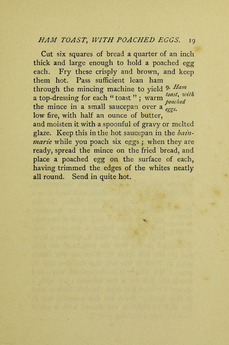 Cut six squares of bread a quarter of an inch thick and large enough to hold a poached egg each. Fry these crisply and brown, and keep them hot. Pass sufficient lean ham through the mincing machine to yield 9- Ham a top-dressing for each “ toast ” ; warm the mince in a small saucepan over ^eggs. low fire, with half an ounce of butter, and moisten it with a spoonful of gravy or melted glaze. Keep this in the hot saucepan in the hain- marie while you poach six eggs ; when they are ready, spread the mince on the fried bread, and place a poached egg on the surface of each, having trimmed the edges of the whites neatly all round. Send in quite hot.
