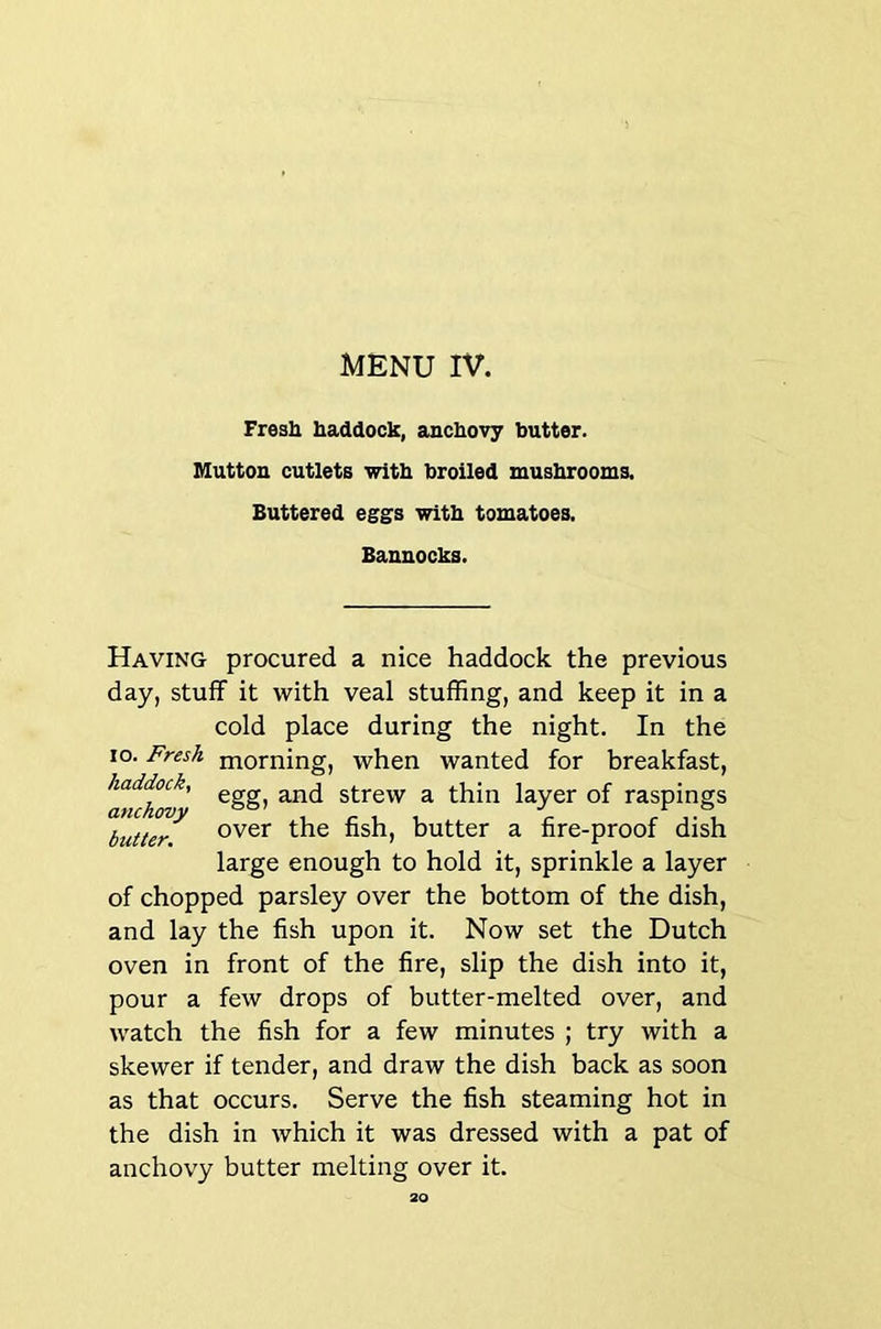Fresh haddock, anchovy butter. Mutton cutlets with broiled mushrooms. Buttered eggs with tomatoes. Bannocks. Having procured a nice haddock the previous day, stuff it with veal stuffing, and keep it in a cold place during the night. In the lo. Fresh morning, when wanted for breakfast, haddock, strew a thin layer of raspings SuUer. butter a fire-proof dish large enough to hold it, sprinkle a layer of chopped parsley over the bottom of the dish, and lay the fish upon it. Now set the Dutch oven in front of the fire, slip the dish into it, pour a few drops of butter-melted over, and watch the fish for a few minutes ; try with a skewer if tender, and draw the dish back as soon as that occurs. Serve the fish steaming hot in the dish in which it was dressed with a pat of anchovy butter melting over it.