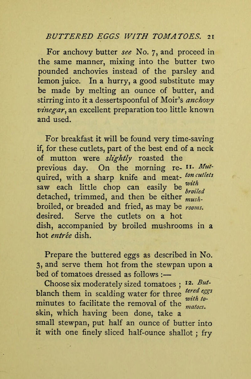 For anchovy butter see No. 7, and proceed in the same manner, mixing into the butter two pounded anchovies instead of the parsley and lemon juice. In a hurry, a good substitute may be made by melting an ounce of butter, and stirring into it a dessertspoonful of Moir’s anchovy vinegar., an excellent preparation too little known and used. For breakfast it will be found very time-saving if, for these cutlets, part of the best end of a neck of mutton were slightly roasted the previous day. On the morning re- quired, with a sharp knife and meat- ton<:utlets saw each little chop can easily be , detached, trimmea, and then be either .^^sh- broiled, or breaded and fried, as may be rooms. desired. Serve the cutlets on a hot dish, accompanied by broiled mushrooms in a hot entree dish. Prepare the buttered eggs as described in No. 3, and serve them hot from the stewpan upon a bed of tomatoes dressed as follows :— Choose six moderately sized tomatoes ; But- blanch them in scalding water for three minutes to facilitate the removal of the skin, which having been done, take a small stewpan, put half an ounce of butter into it with one finely sliced half-ounce shallot; fry