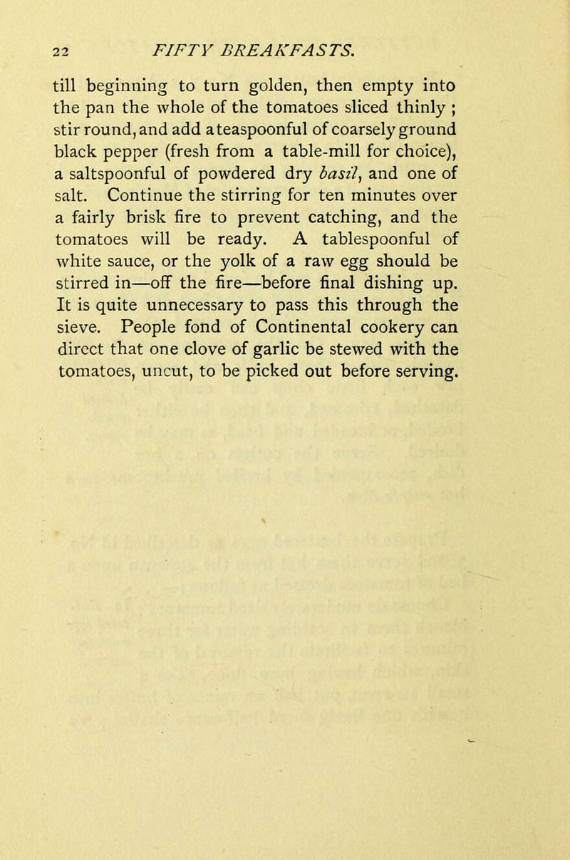 till beginning to turn golden, then empty into the pan the whole of the tomatoes sliced thinly ; stir round,and add ateaspoonful of coarsely ground black pepper (fresh from a table-mill for choice), a saltspoonful of powdered dry and one of salt. Continue the stirring for ten minutes over a fairly brisk fire to prevent catching, and the tomatoes will be ready. A tablespoonful of white sauce, or the yolk of a raw egg should be stirred in—off the fire—before final dishing up. It is quite unnecessary to pass this through the sieve. People fond of Continental cookery can direct that one clove of garlic be stewed with the tomatoes, uncut, to be picked out before serving.