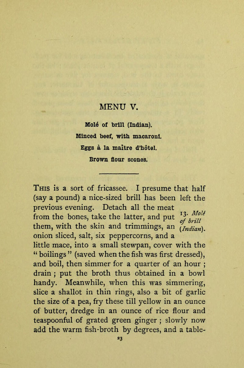 Mol6 of brUl (Indian). Minced beef, with macaroni Eggs a la maitre d’bdtel. Brown flour scones. This is a sort of fricassee. I presume that half (say a pound) a nice-sized brill has been left the previous evening. Detach all the meat from the bones, take the latter, and put them, with the skin and trimmings, an {^Indian). onion sliced, salt, six peppercorns, and a little mace, into a small stewpan, cover with the “ boilings ” (saved when the fish was first dressed), and boil, then simmer for a quarter of an hour ; drain ; put the broth thus obtained in a bowl handy. Meanwhile, when this was simmering, slice a shallot in thin rings, also a bit of garlic the size of a pea, fry these till yellow in an ounce of butter, dredge in an ounce of rice flour and teaspoonful of grated green ginger; slowly now add the warm fish-broth by degrees, and a table-