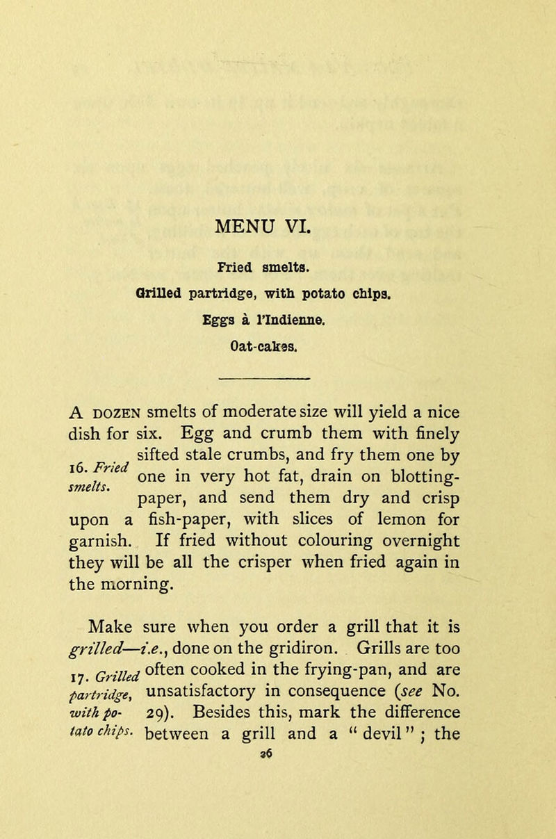 Fried smelts. Orilled partridge, with potato chips. Eggs a I’lndienne. Oat-cakes. A DOZEN smelts of moderate size will yield a nice dish for six. Egg and crumb them with finely sifted stale crumbs, and fry them one by smelts very hot fat, drain on blotting- paper, and send them dry and crisp upon a fish-paper, with slices of lemon for garnish. If fried without colouring overnight they will be all the crisper when fried again in the morning. Make sure when you order a grill that it is grilled—z>., done on the gridiron. Grills are too 17 Grilled cooked in the frying-pan, and are partridge. Unsatisfactory in consequence {see No. with po- 29). Besides this, mark the difference tato chips, between a grill and a “ devil ” ; the 96