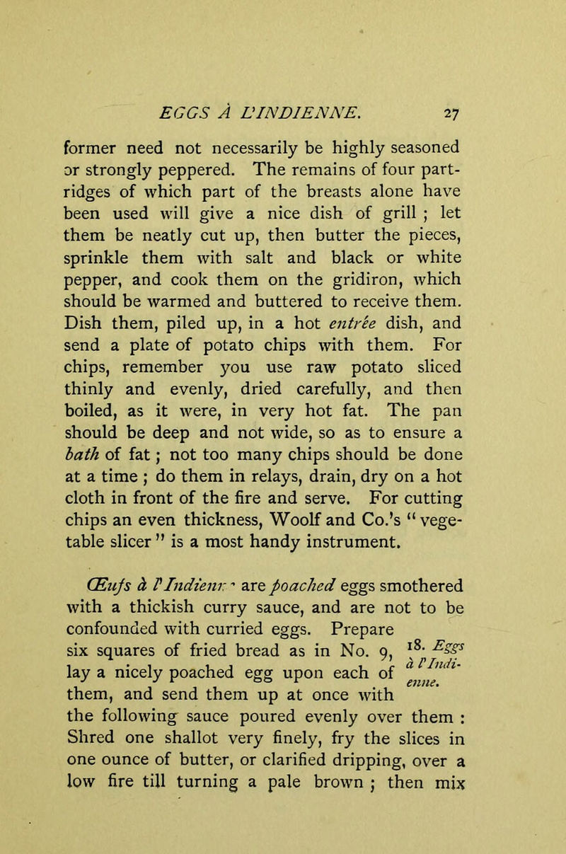 EGGS A L'INDIENNE. former need not necessarily be highly seasoned or strongly peppered. The remains of four part- ridges of which part of the breasts alone have been used will give a nice dish of grill ; let them be neatly cut up, then butter the pieces, sprinkle them with salt and black or white pepper, and cook them on the gridiron, which should be warmed and buttered to receive them. Dish them, piled up, in a hot entree dish, and send a plate of potato chips with them. For chips, remember you use raw potato sliced thinly and evenly, dried carefully, and then boiled, as it were, in very hot fat. The pan should be deep and not wide, so as to ensure a bath of fat; not too many chips should be done at a time ; do them in relays, drain, dry on a hot cloth in front of the fire and serve. For cutting chips an even thickness, Woolf and Co.’s “ vege- table sheer ” is a most handy instrument. CEujs h rindienr - are poached eggs smothered with a thickish curry sauce, and are not to be confounded with curried eggs. Prepare six squares of fried bread as in No. 9, lay a nicely poached egg upon each of them, and send them up at once with the following sauce poured evenly over them : Shred one shallot very finely, fry the slices in one ounce of butter, or clarified dripping, over a low fire till turning a pale brown ; then mix