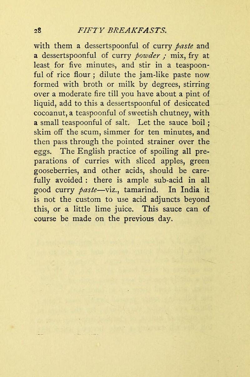 with them a dessertspoonful of curry paste and a dessertspoonful of curry powder ; mix, fry at least for five minutes, and stir in a teaspoon- ful of rice flour ; dilute the jam-like paste now formed with broth or milk by degrees, stirring over a moderate fire till you have about a pint of liquid, add to this a dessertspoonful of desiccated cocoanut, a teaspoonful of sweetish chutney, with a small teaspoonful of salt. Let the sauce boil; skim off the scum, simmer for ten minutes, and then pass through the pointed strainer over the eggs. The English practice of spoiling all pre- parations of curries with sliced apples, green gooseberries, and other acids, should be care- fully avoided : there is ample sub-acid in all good curry paste—viz., tamarind. In India it is not the custom to use acid adjuncts beyond this, or a little lime juice. This sauce can of course be made on the previous day.