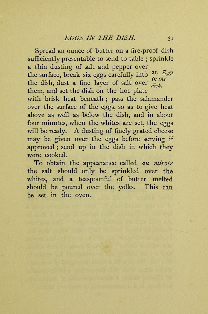 Spread an ounce of butter on a fire-proof dish sufficiently presentable to send to table ; sprinkle a thin dusting of salt and pepper over the surface, break six eggs carefully into the dish, dust a fine layer of salt over them, and set the dish on the hot plate with brisk heat beneath ; pass the salamander over the surface of the eggs, so as to give heat above as well as below the dish, and in about four minutes, when the whites are set, the eggs will be ready. A dusting of finely grated cheese may be given over the eggs before serving if approved ; send up in the dish in which they were cooked. To obtain the appearance called au miroir the salt should only be sprinkled over the whites, and a teaspoonful of butter melted should be poured over the yolks. This can be set in the oven.
