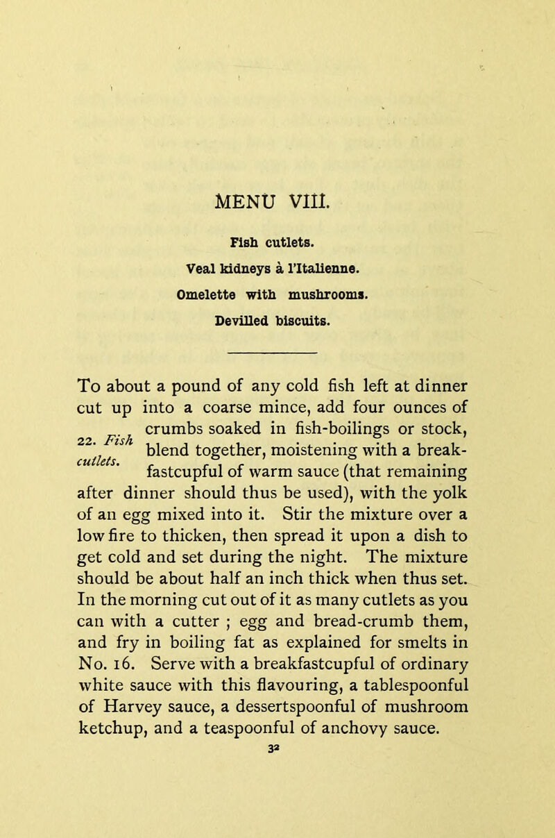 Fisb cutlets. Veal Mdneys a I’ltalieuue. Omelette with mushrooms. Devilled biscuits. To about a pound of any cold fish left at dinner cut up into a coarse mince, add four ounces of ^ p. crumbs soaked in fish-boilings or stock, blend together, moistening with a break- CUtUtS. ^ /I fastcupful of warm sauce (that remaining after dinner should thus be used), with the yolk of an egg mixed into it. Stir the mixture over a low fire to thicken, then spread it upon a dish to get cold and set during the night. The mixture should be about half an inch thick when thus set. In the morning cut out of it as many cutlets as you can with a cutter ; egg and bread-crumb them, and fry in boiling fat as explained for smelts in No. i6. Serve with a breakfastcupful of ordinary white sauce with this flavouring, a tablespoonful of Harvey sauce, a dessertspoonful of mushroom ketchup, and a teaspoonful of anchovy sauce. 3»
