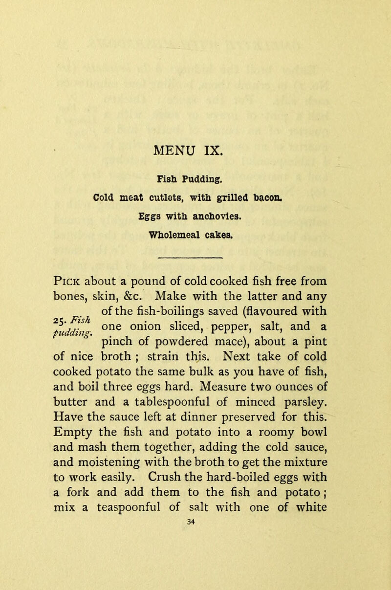 Fisb Pudding. Cold meat cutlets, with grilled bacon. Eggs with anchovies. Wholemeal cahes. Pick about a pound of cold cooked fish free from bones, skin, &c. Make with the latter and any of the fish-boilings saved (flavoured with fuddino- onion sliced, pepper, salt, and a * pinch of powdered mace), about a pint of nice broth ; strain this. Next take of cold cooked potato the same bulk as you have of fish, and boil three eggs hard. Measure two ounces of butter and a tablespoonful of minced parsley. Have the sauce left at dinner preserved for this. Empty the fish and potato into a roomy bowl and mash them together, adding the cold sauce, and moistening with the broth to get the mixture to work easily. Crush the hard-boiled eggs with a fork and add them to the fish and potato; mix a teaspoonful of salt with one of white