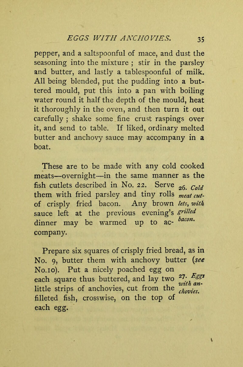 EGGS WITH ANCHOVIES. pepper, and a saltspoonful of mace, and dust the seasoning into the mixture ; stir in the parsley and butter, and lastly a tablespoonful of milk. All being blended, put the pudding into a but- tered mould, put this into a pan with boiling water round it half the depth of the mould, heat it thoroughly in the oven, and then turn it out carefully ; shake some fine crust raspings over it, and send to table. If liked, ordinary melted butter and anchovy sauce may accompany in a boat. These are to be made with any cold cooked meats—overnight—in the same manner as the fish cutlets described in No. 22. Serve Cold them with fried parsley and tiny rolls meat cut- of crisply fried bacon. Any brown lets, •with sauce left at the previous evening’s grtUed dinner may be warmed up to ac- company. Prepare six squares of crisply fried bread, as in No. 9, butter them with anchovy butter {see No.10). Put a nicely poached egg on each square thus buttered, and lay two ^gg^ . . ^ isrith an- little strips of anchovies, cut from the filleted fish, crosswise, on the top of each egg.