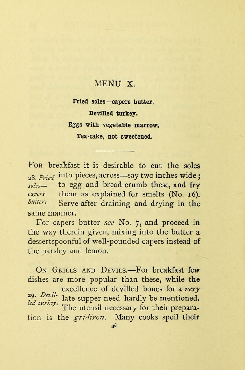 Fried soles—capers butter. Devilled turkey. Eggs with vegetable marrow. Tea-cake, not sweetened. For breakfast it is desirable to cut the soles 28. Fried pieces, across—say two inches wide; soles— to egg and bread-crumb these, and fry capers them as explained for smelts (No. 16). blitter. Serve after draining and drying in the same manner. For capers butter see No. 7, and proceed in the way therein given, mixing into the butter a dessertspoonful of well-pounded capers instead of the parsley and lemon. On Grills and Devils.—For breakfast few dishes are more popular than these, while the excellence of devilled bones for a very 29. Devil- gyppg]. need hardly be mentioned. led tufkev* ^ ^ The utensil necessary for their prepara- tion is the gridiron. Many cooks spoil their