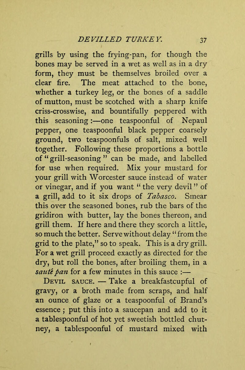 DEVILLED TURKEY. 2,7 grills by using the frying-pan, for though the bones may be served in a wet as well as in a dry form, they must be themselves broiled over a clear fire. The meat attached to the bone, whether a turkey leg, or the bones of a saddle of mutton, must be scotched with a sharp knife criss-crosswise, and bountifully peppered with this seasoning:—one teaspoonful of Nepaul pepper, one teaspoonful black pepper coarsely ground, two teaspoonfuls of salt, mixed well together. Following these proportions a bottle of “ grill-seasoning ” can be made, and labelled for use when required. Mix your mustard for your grill with Worcester sauce instead of water or vinegar, and if you want “ the very devil ” of a grill, add to it six drops of Tabasco. Smear this over the seasoned bones, rub the bars of the gridiron with butter, lay the bones thereon, and grill them. If here and there they scorch a little, so much the better. Serve without delay “from the grid to the plate,” so to speak. This is a dry grill. For a wet grill proceed exactly as directed for the dry, but roll the bones, after broiling them, in a saute pan for a few minutes in this sauce :— Devil sauce. — Take a breakfastcupful of gravy, or a broth made from scraps, and half an ounce of glaze or a teaspoonful of Brand’s essence ; put this into a saucepan and add to it a tablespoonful of hot yet sweetish bottled chut- ney, a tablespoonful of mustard mixed with